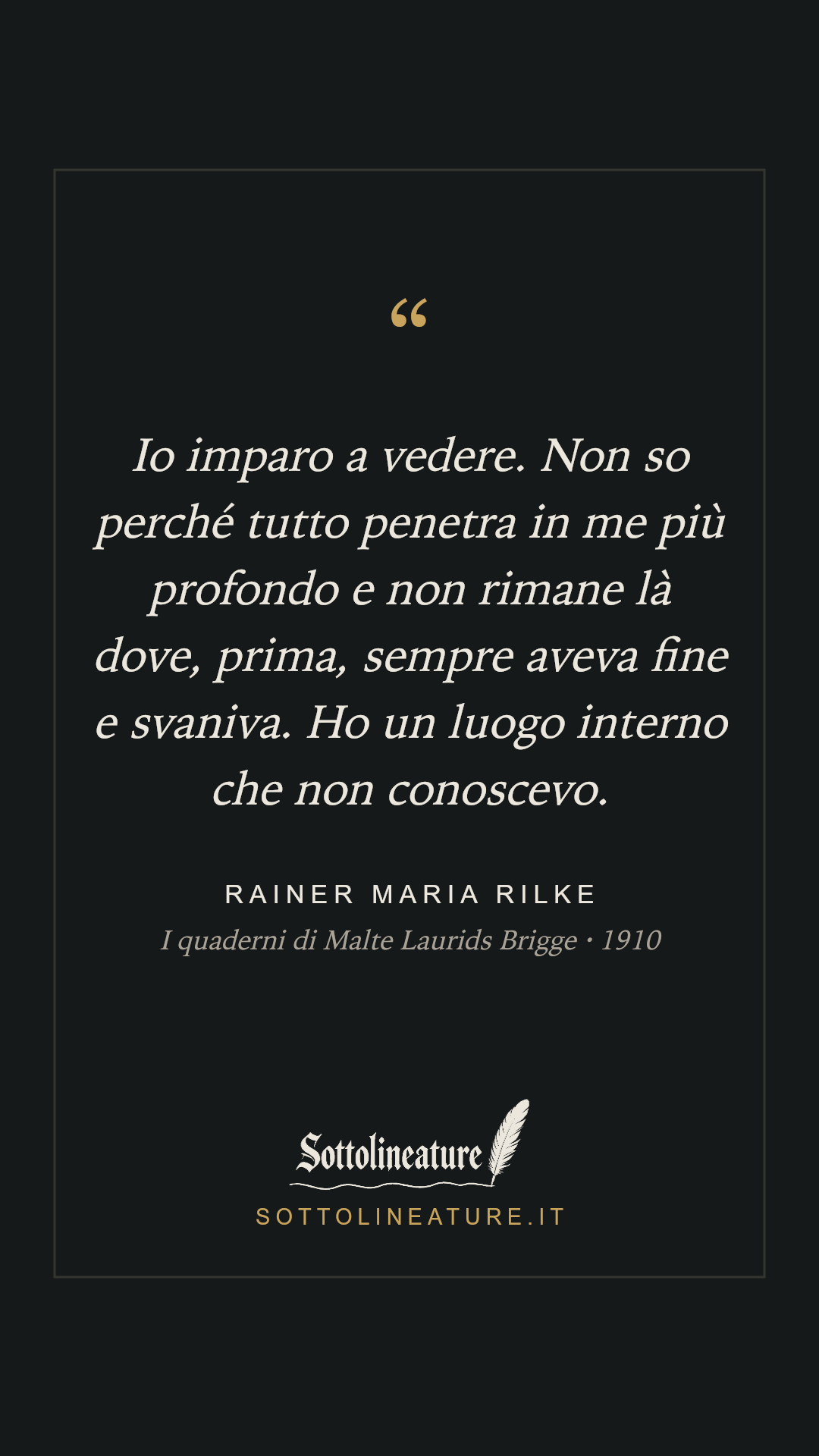 «Io imparo a vedere. Non so perché tutto penetra in me più profondo e non rimane là dove, prima, sempre aveva fine e svaniva. Ho un luogo interno che non conoscevo.» — Rainer Maria Rilke, I quaderni di Malte Laurids Brigge (1910). Grafica Sottolineature, versione scura.