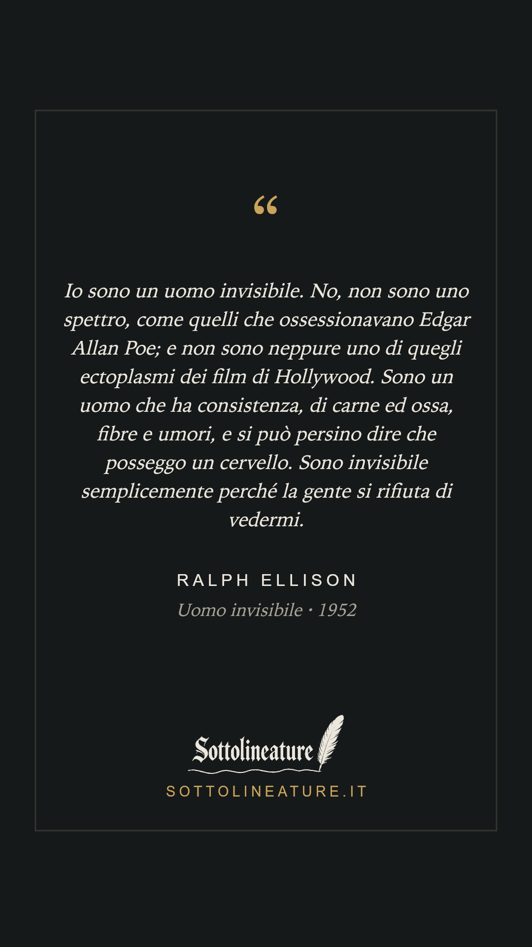 «Io sono un uomo invisibile. No, non sono uno spettro, come quelli che ossessionavano Edgar Allan Poe; e non sono neppure uno di quegli ectoplasmi dei film di Hollywood. Sono un uomo che ha consistenza, di carne ed ossa, fibre e umori, e si può persino dire che posseggo un cervello. Sono invisibile semplicemente perché la gente si rifiuta di vedermi.» — Ralph Ellison, Uomo invisibile (1952). Grafica Sottolineature, versione scura.