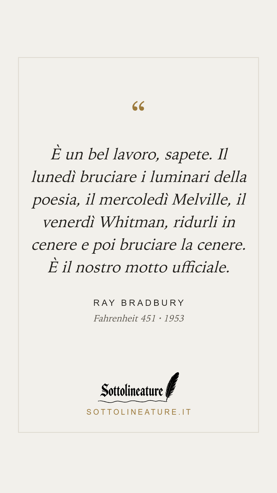 «È un bel lavoro, sapete. Il lunedì bruciare i luminari della poesia, il mercoledì Melville, il venerdì Whitman, ridurli in cenere e poi bruciare la cenere. È il nostro motto ufficiale.» — Ray Bradbury, Fahrenheit 451 (1953). Grafica Sottolineature, versione chiara.