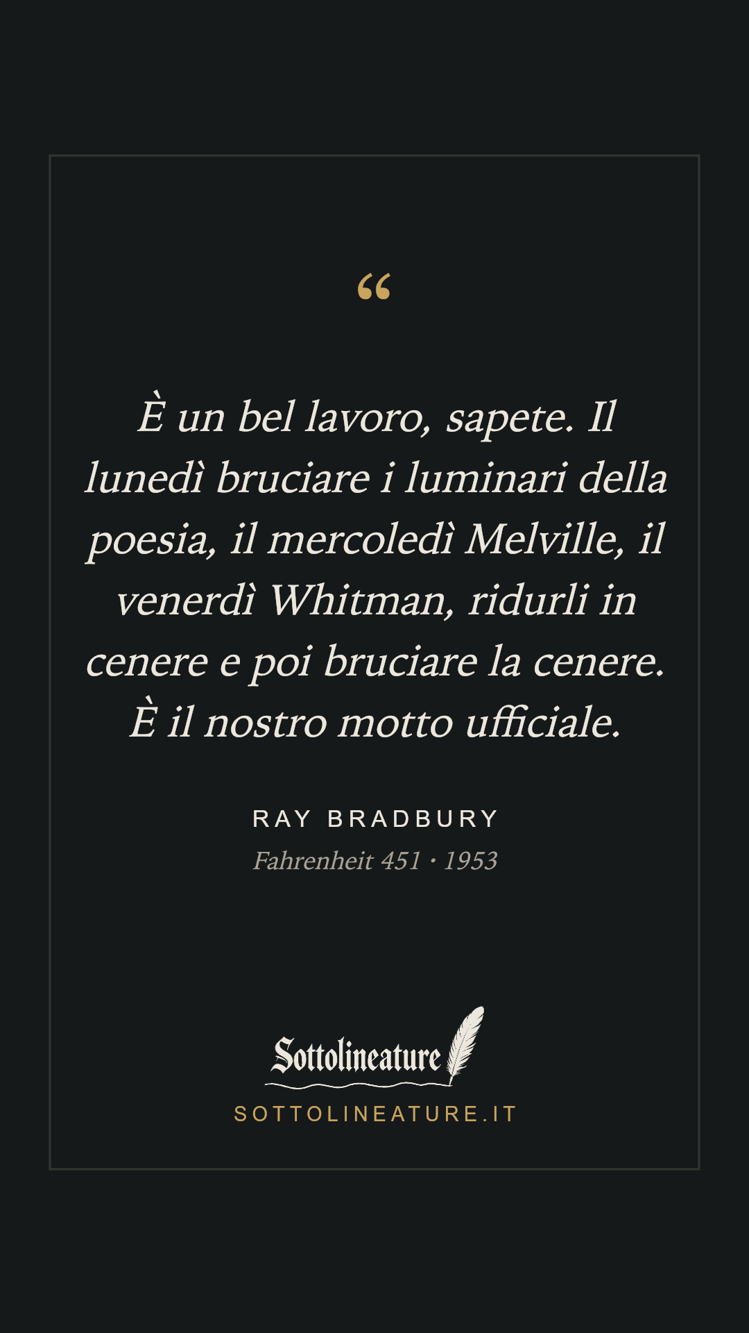 «È un bel lavoro, sapete. Il lunedì bruciare i luminari della poesia, il mercoledì Melville, il venerdì Whitman, ridurli in cenere e poi bruciare la cenere. È il nostro motto ufficiale.» — Ray Bradbury, Fahrenheit 451 (1953). Grafica Sottolineature, versione scura.