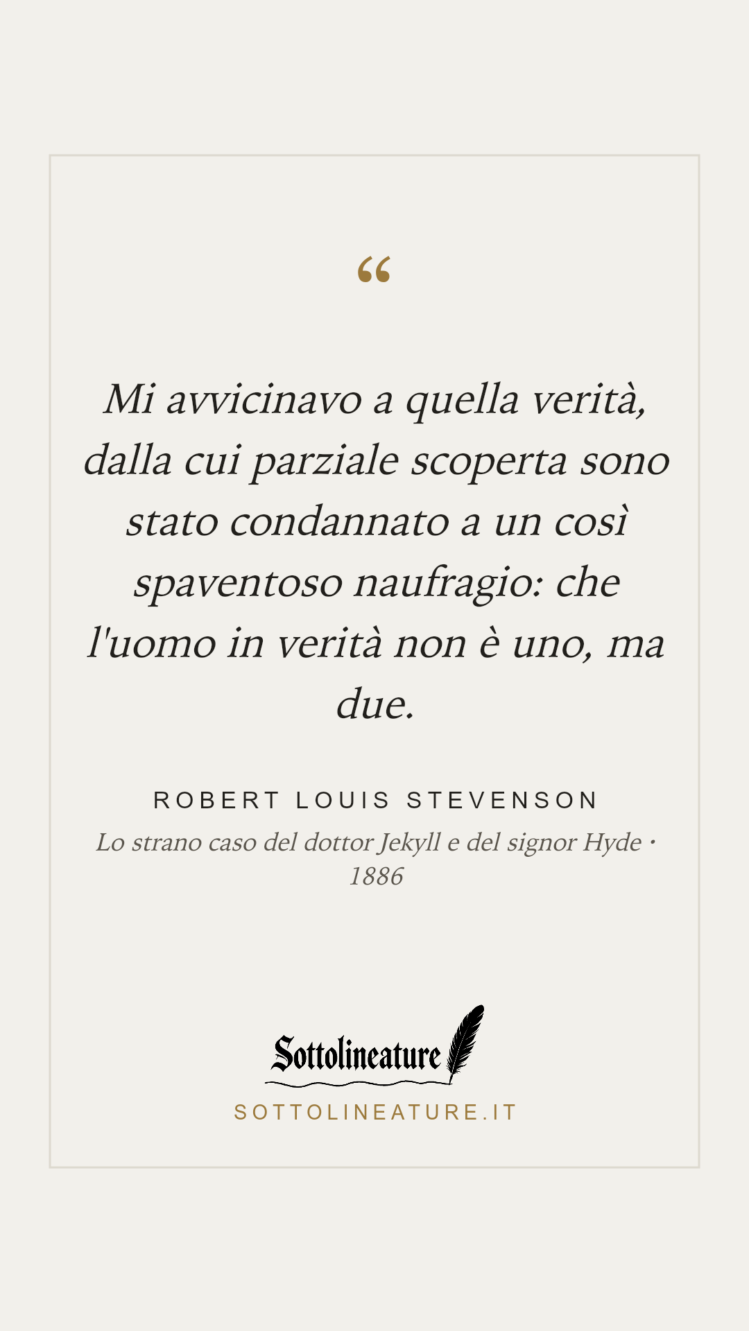 «Mi avvicinavo a quella verità, dalla cui parziale scoperta sono stato condannato a un così spaventoso naufragio: che l'uomo in verità non è uno, ma due.» — Robert Louis Stevenson, Lo strano caso del dottor Jekyll e del signor Hyde (1886). Grafica Sottolineature, versione chiara.