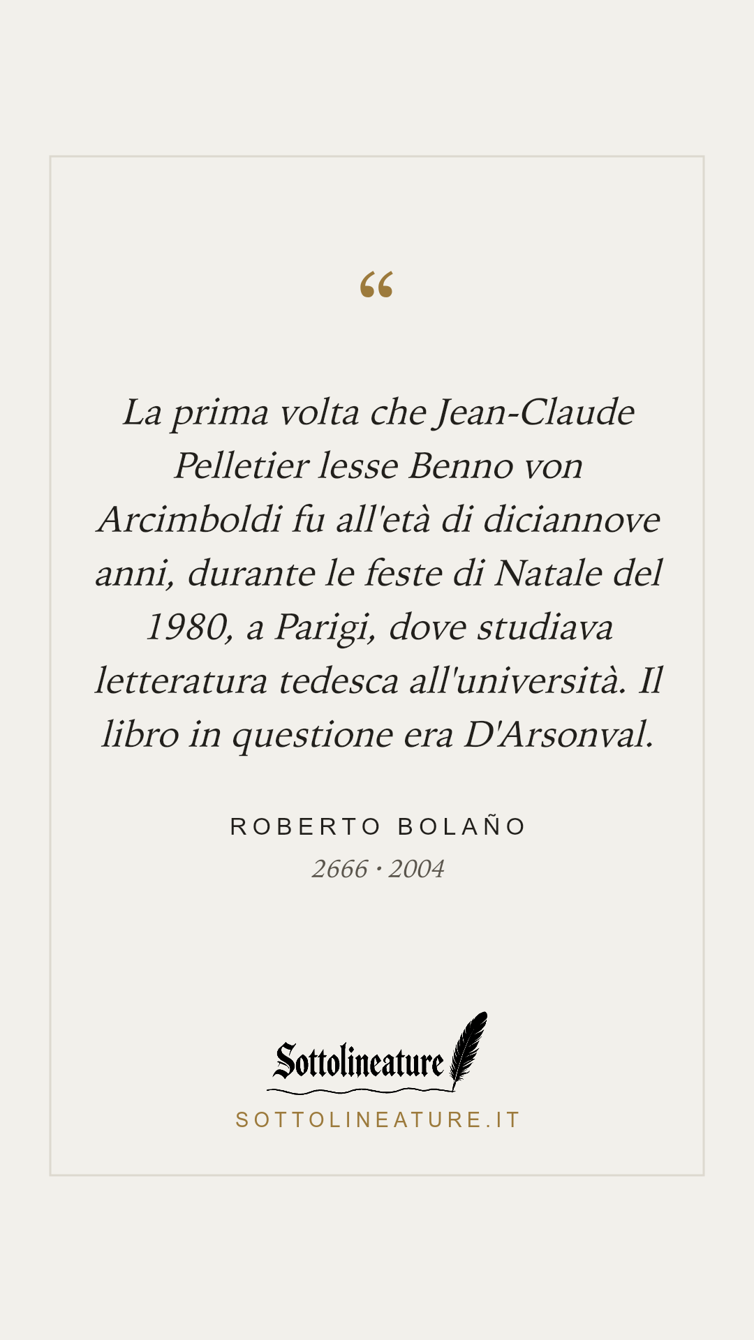 «La prima volta che Jean-Claude Pelletier lesse Benno von Arcimboldi fu all'età di diciannove anni, durante le feste di Natale del 1980, a Parigi, dove studiava letteratura tedesca all'università. Il libro in questione era D'Arsonval.» — Roberto Bolaño, 2666 (2004). Grafica Sottolineature, versione chiara.