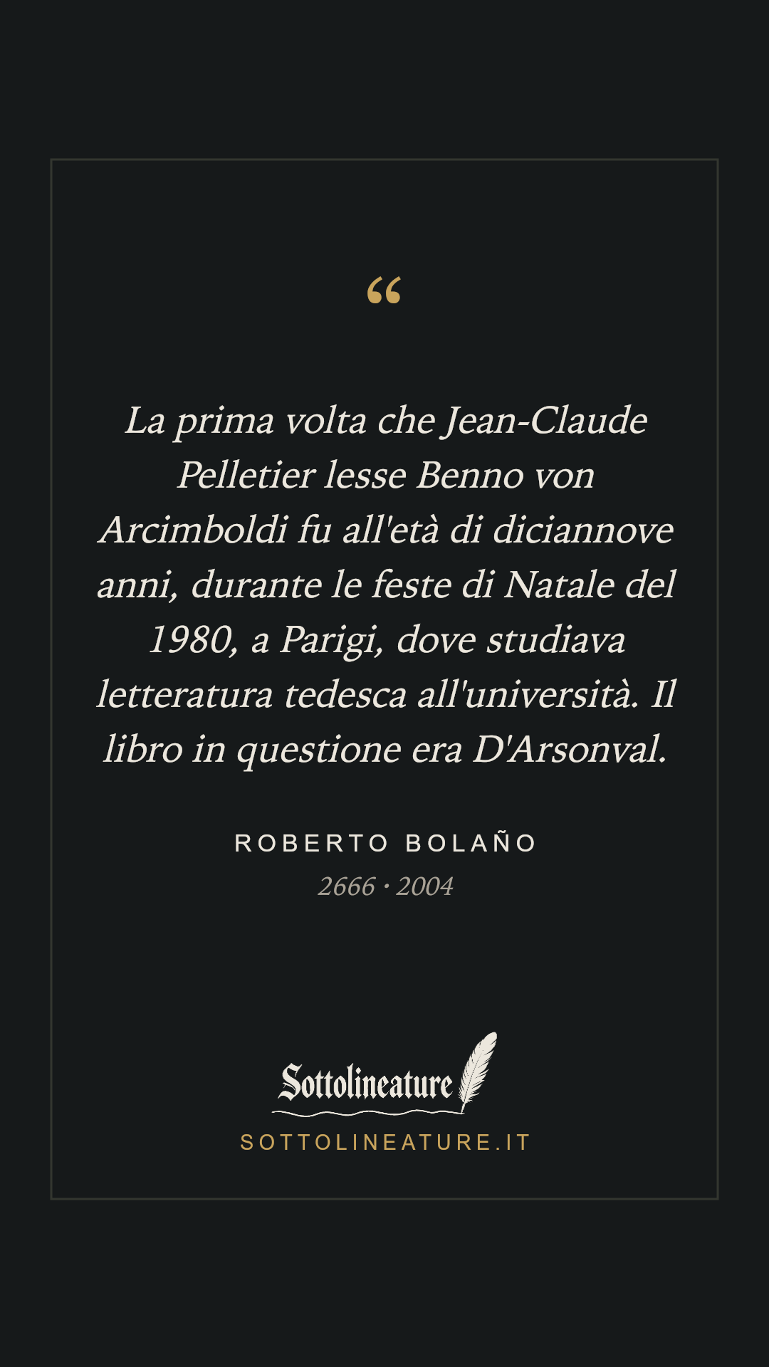 «La prima volta che Jean-Claude Pelletier lesse Benno von Arcimboldi fu all'età di diciannove anni, durante le feste di Natale del 1980, a Parigi, dove studiava letteratura tedesca all'università. Il libro in questione era D'Arsonval.» — Roberto Bolaño, 2666 (2004). Grafica Sottolineature, versione scura.