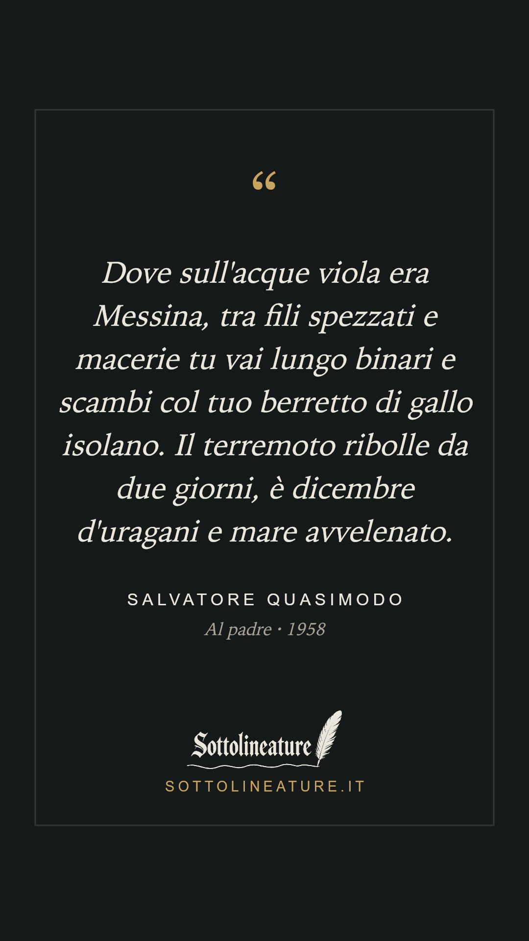 «Dove sull'acque viola era Messina, tra fili spezzati e macerie tu vai lungo binari e scambi col tuo berretto di gallo isolano. Il terremoto ribolle da due giorni, è dicembre d'uragani e mare avvelenato.» — Salvatore Quasimodo, Al padre (1958). Grafica Sottolineature, versione scura.