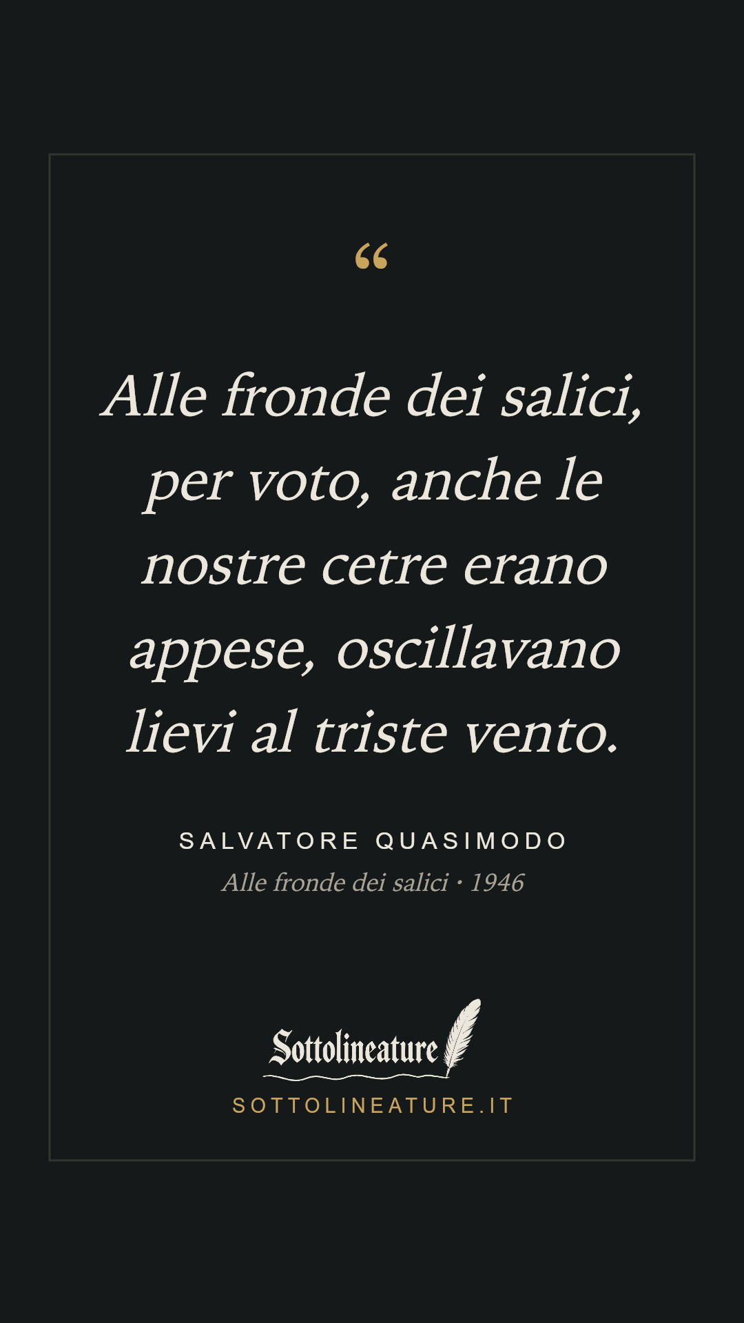 «Alle fronde dei salici, per voto, anche le nostre cetre erano appese, oscillavano lievi al triste vento.» — Salvatore Quasimodo, Alle fronde dei salici (1946). Grafica Sottolineature, versione scura.