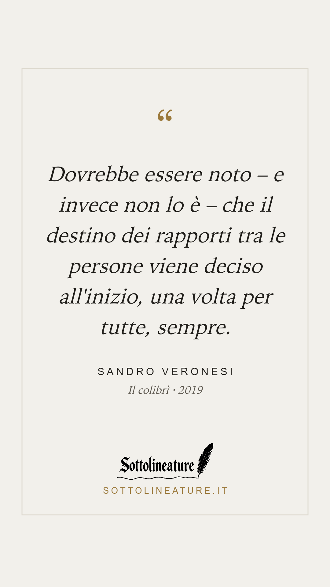 «Dovrebbe essere noto – e invece non lo è – che il destino dei rapporti tra le persone viene deciso all'inizio, una volta per tutte, sempre.» — Sandro Veronesi, Il colibrì (2019). Grafica Sottolineature, versione chiara.