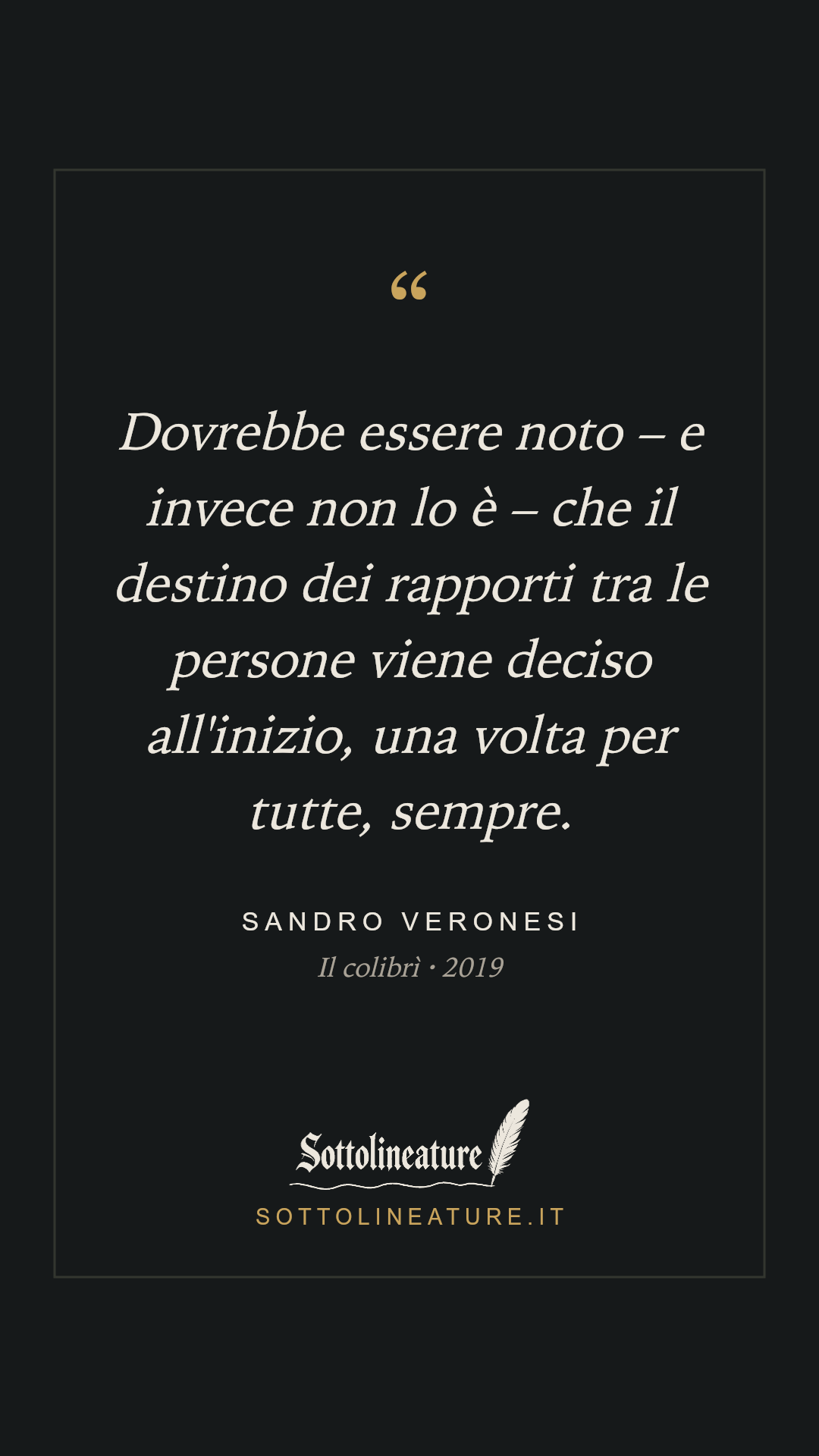 «Dovrebbe essere noto – e invece non lo è – che il destino dei rapporti tra le persone viene deciso all'inizio, una volta per tutte, sempre.» — Sandro Veronesi, Il colibrì (2019). Grafica Sottolineature, versione scura.