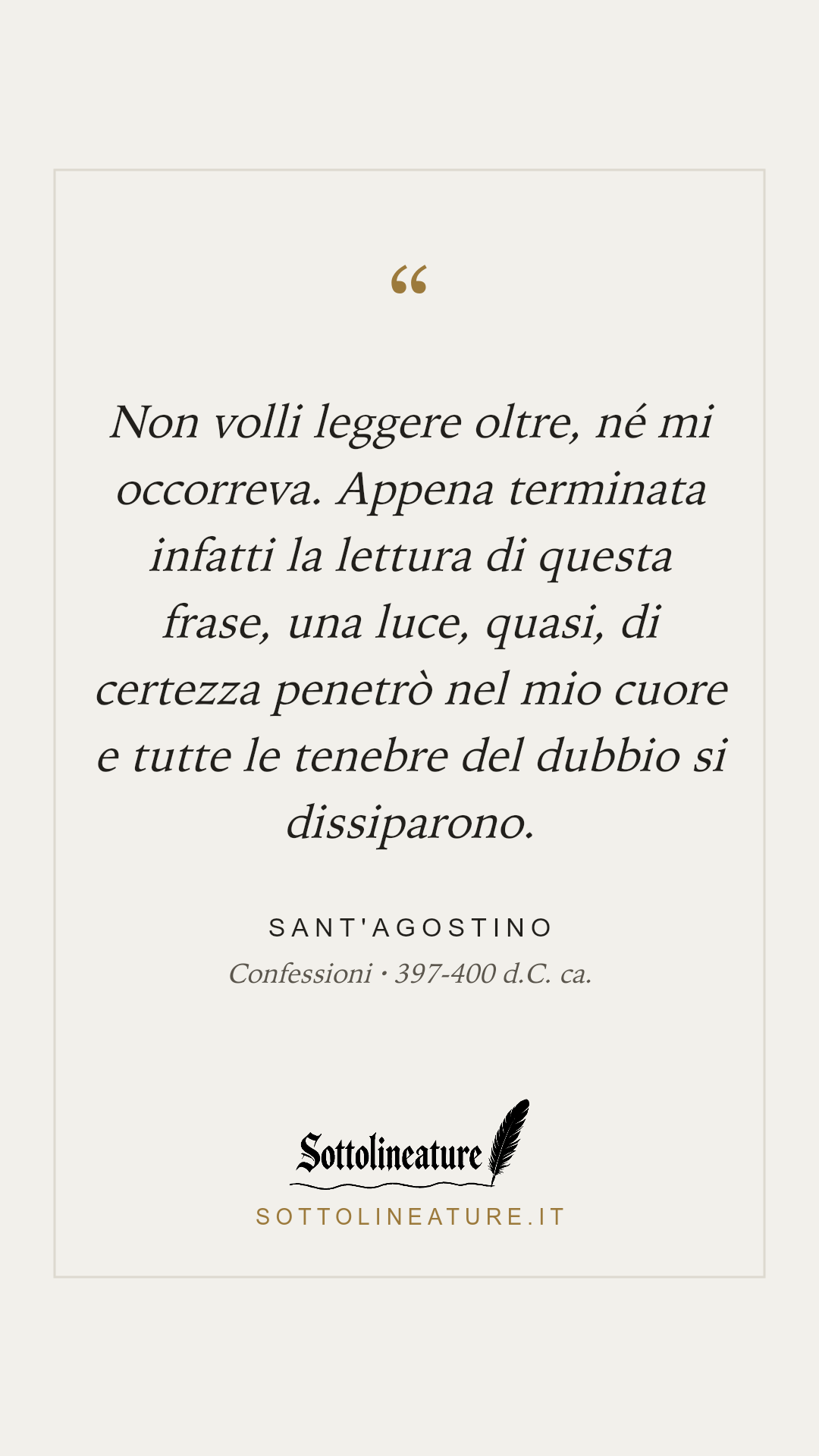 «Non volli leggere oltre, né mi occorreva. Appena terminata infatti la lettura di questa frase, una luce, quasi, di certezza penetrò nel mio cuore e tutte le tenebre del dubbio si dissiparono.» — Sant'Agostino, Confessioni (397-400 d.C. ca.). Grafica Sottolineature, versione chiara.
