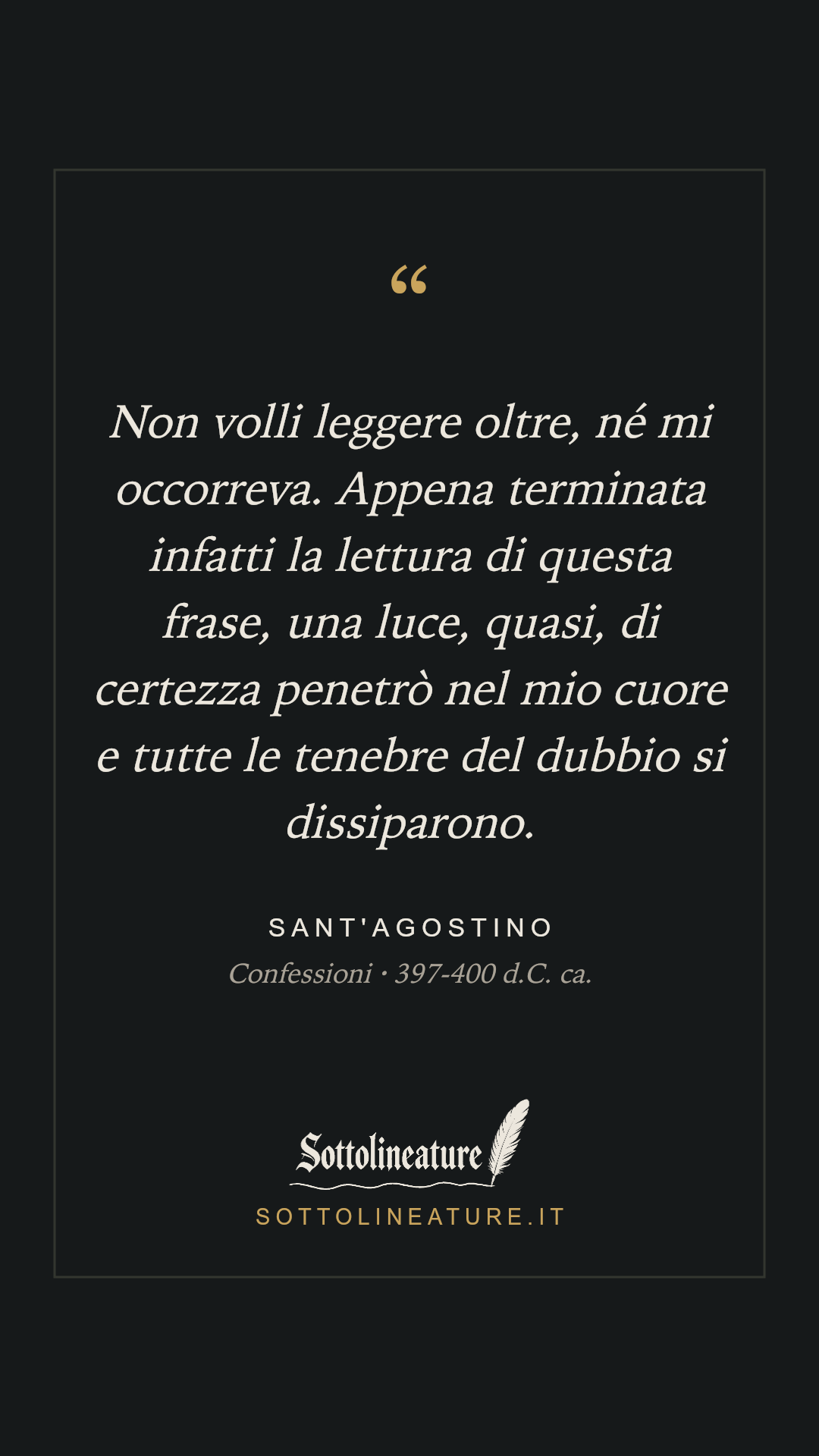 «Non volli leggere oltre, né mi occorreva. Appena terminata infatti la lettura di questa frase, una luce, quasi, di certezza penetrò nel mio cuore e tutte le tenebre del dubbio si dissiparono.» — Sant'Agostino, Confessioni (397-400 d.C. ca.). Grafica Sottolineature, versione scura.