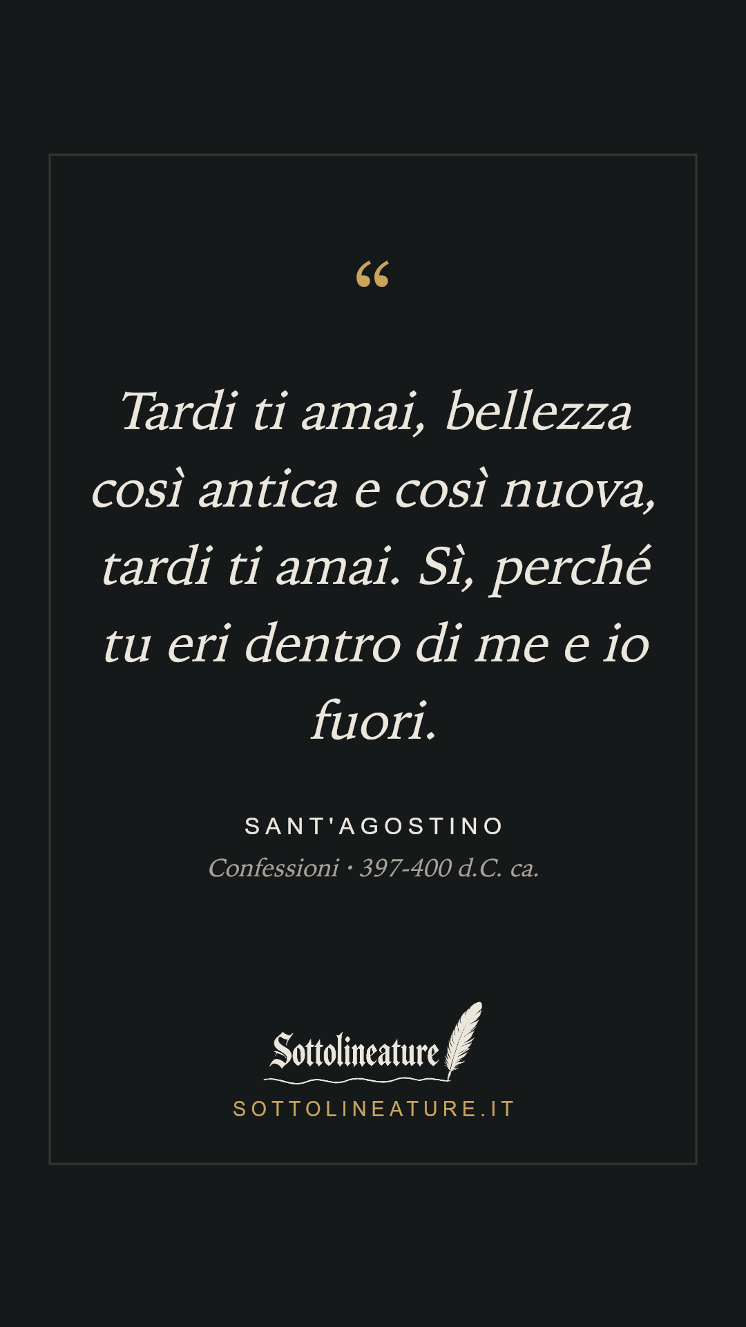 «Tardi ti amai, bellezza così antica e così nuova, tardi ti amai. Sì, perché tu eri dentro di me e io fuori.» — Sant'Agostino, Confessioni (397-400 d.C. ca.). Grafica Sottolineature, versione scura.