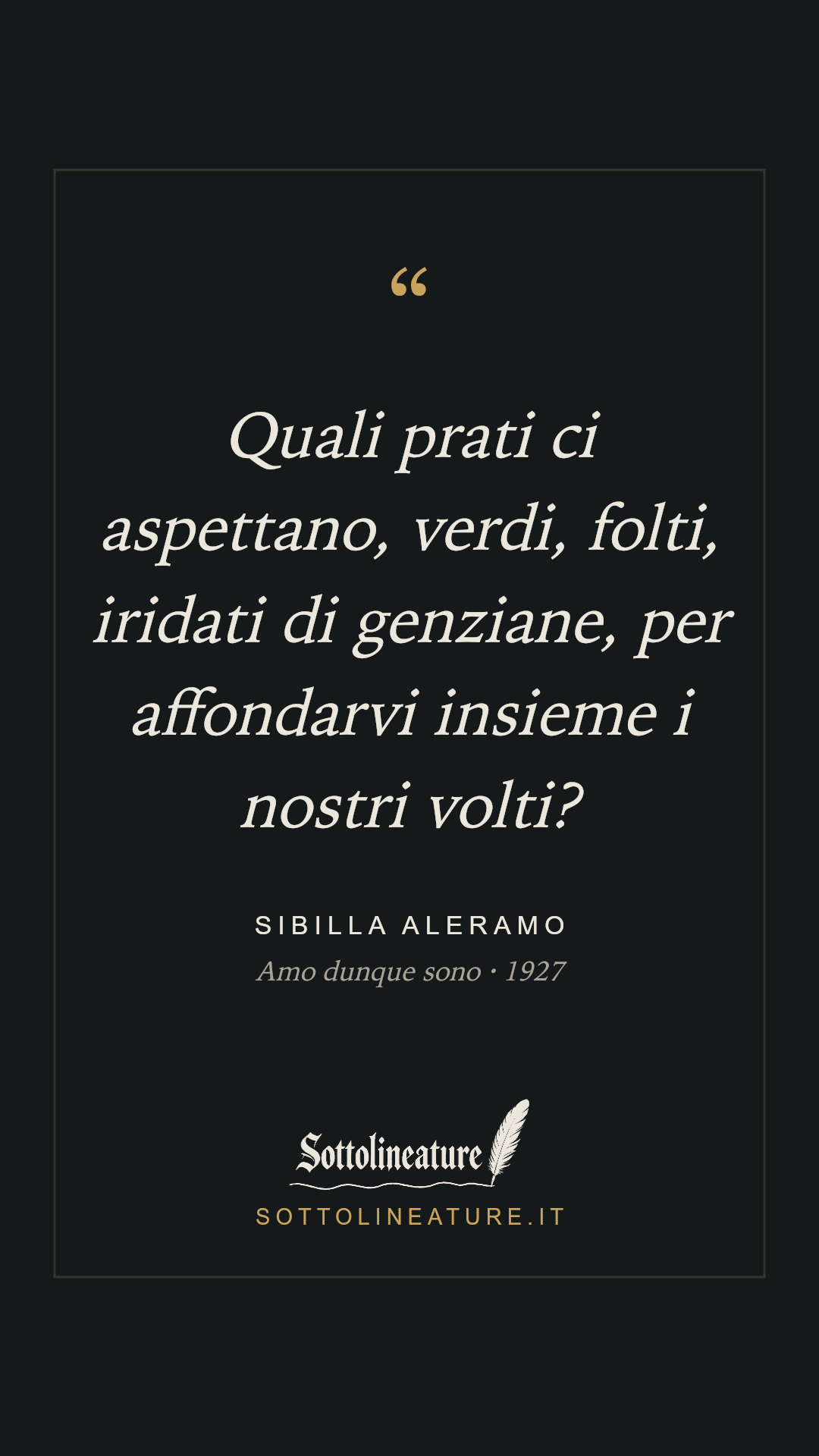 «Quali prati ci aspettano, verdi, folti, iridati di genziane, per affondarvi insieme i nostri volti?» — Sibilla Aleramo, Amo dunque sono (1927). Grafica Sottolineature, versione scura.