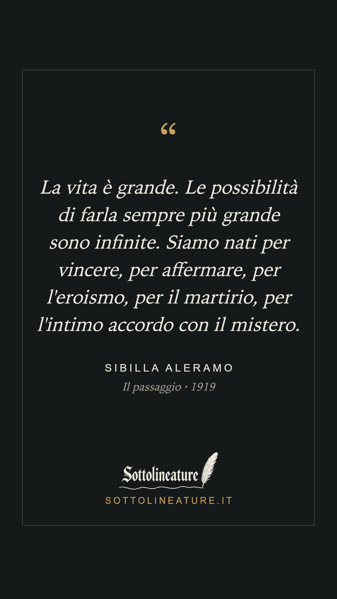 «La vita è grande. Le possibilità di farla sempre più grande sono infinite. Siamo nati per vincere, per affermare, per l'eroismo, per il martirio, per l'intimo accordo con il mistero.» — Sibilla Aleramo, Il passaggio (1919). Grafica Sottolineature, versione scura.
