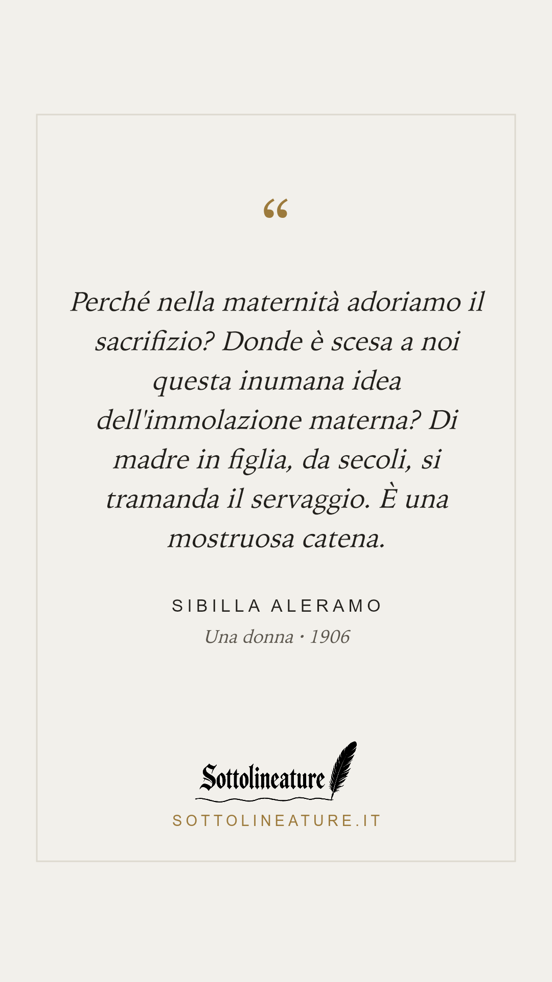 «Perché nella maternità adoriamo il sacrifizio? Donde è scesa a noi questa inumana idea dell'immolazione materna? Di madre in figlia, da secoli, si tramanda il servaggio. È una mostruosa catena.» — Sibilla Aleramo, Una donna (1906). Grafica Sottolineature, versione chiara.