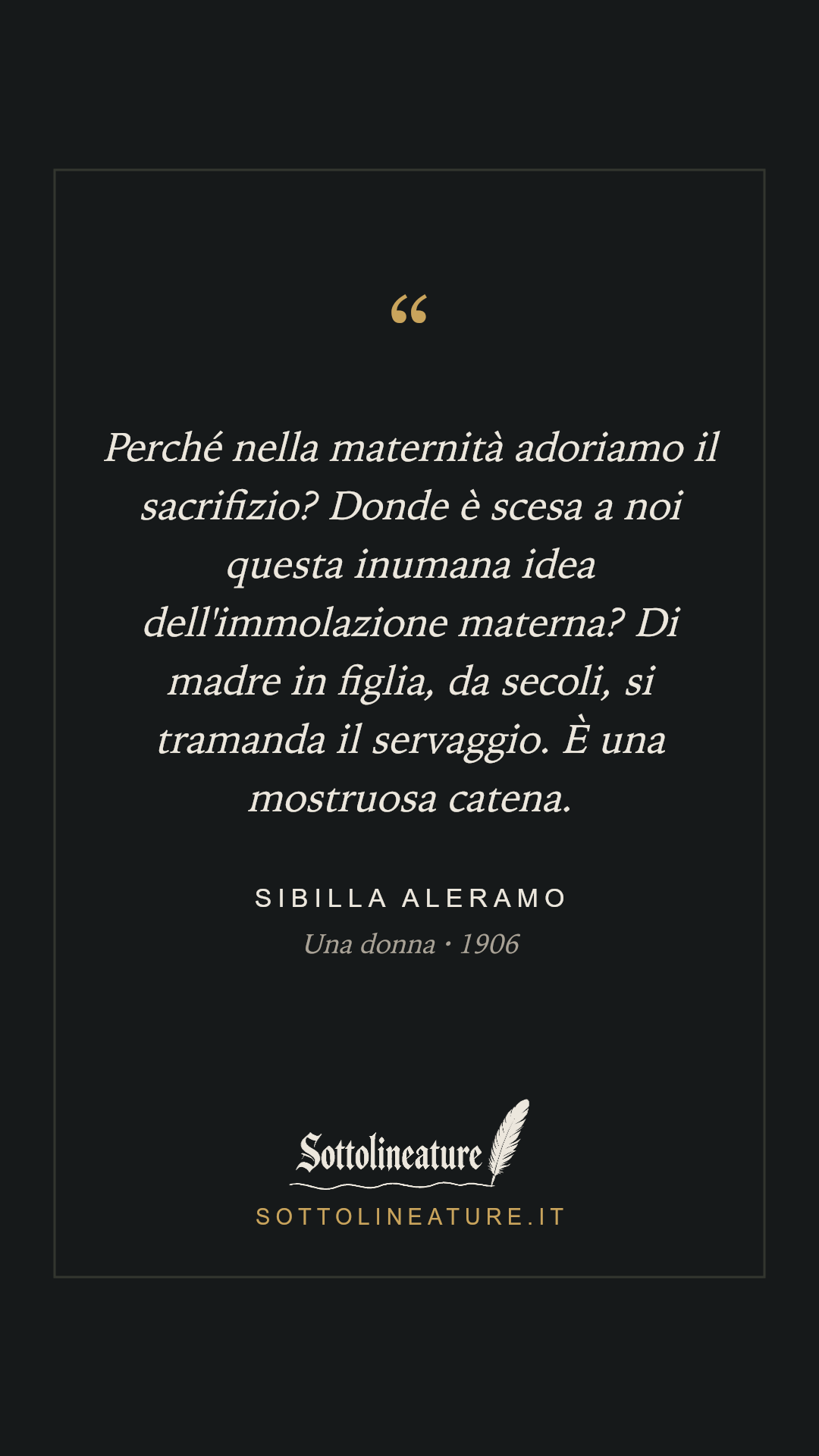 «Perché nella maternità adoriamo il sacrifizio? Donde è scesa a noi questa inumana idea dell'immolazione materna? Di madre in figlia, da secoli, si tramanda il servaggio. È una mostruosa catena.» — Sibilla Aleramo, Una donna (1906). Grafica Sottolineature, versione scura.