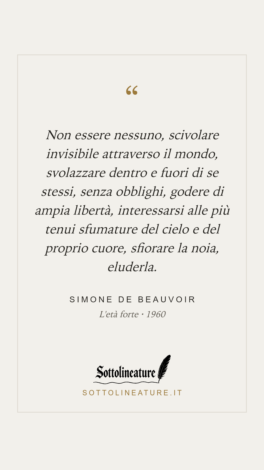 «Non essere nessuno, scivolare invisibile attraverso il mondo, svolazzare dentro e fuori di se stessi, senza obblighi, godere di ampia libertà, interessarsi alle più tenui sfumature del cielo e del proprio cuore, sfiorare la noia, eluderla.» — Simone de Beauvoir, L'età forte (1960). Grafica Sottolineature, versione chiara.
