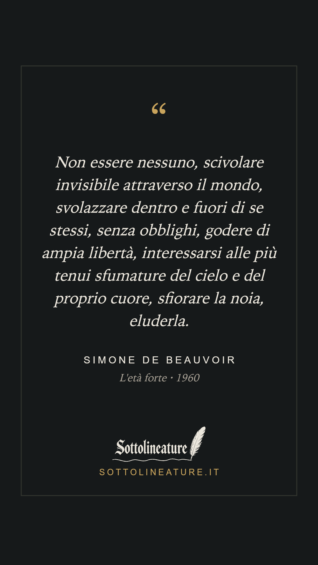 «Non essere nessuno, scivolare invisibile attraverso il mondo, svolazzare dentro e fuori di se stessi, senza obblighi, godere di ampia libertà, interessarsi alle più tenui sfumature del cielo e del proprio cuore, sfiorare la noia, eluderla.» — Simone de Beauvoir, L'età forte (1960). Grafica Sottolineature, versione scura.