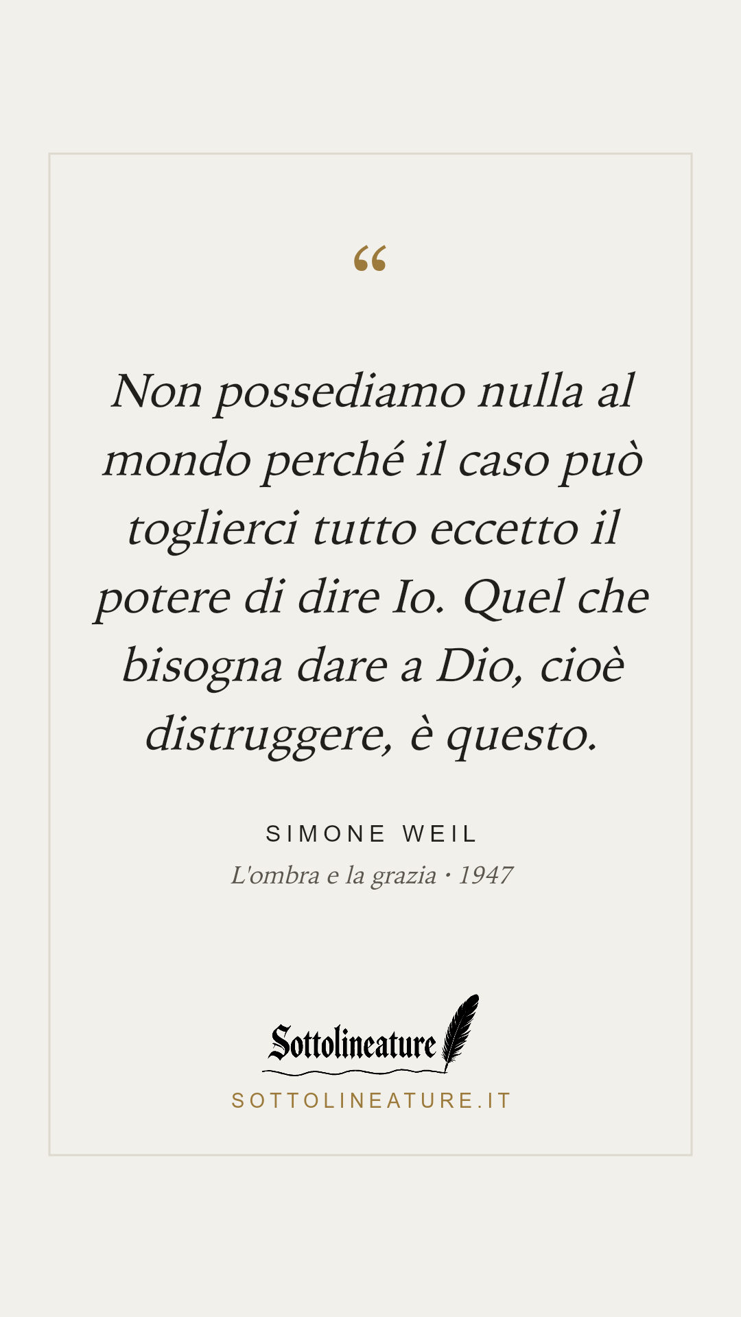 «Non possediamo nulla al mondo perché il caso può toglierci tutto eccetto il potere di dire Io. Quel che bisogna dare a Dio, cioè distruggere, è questo.» — Simone Weil, L'ombra e la grazia (1947). Grafica Sottolineature, versione chiara.