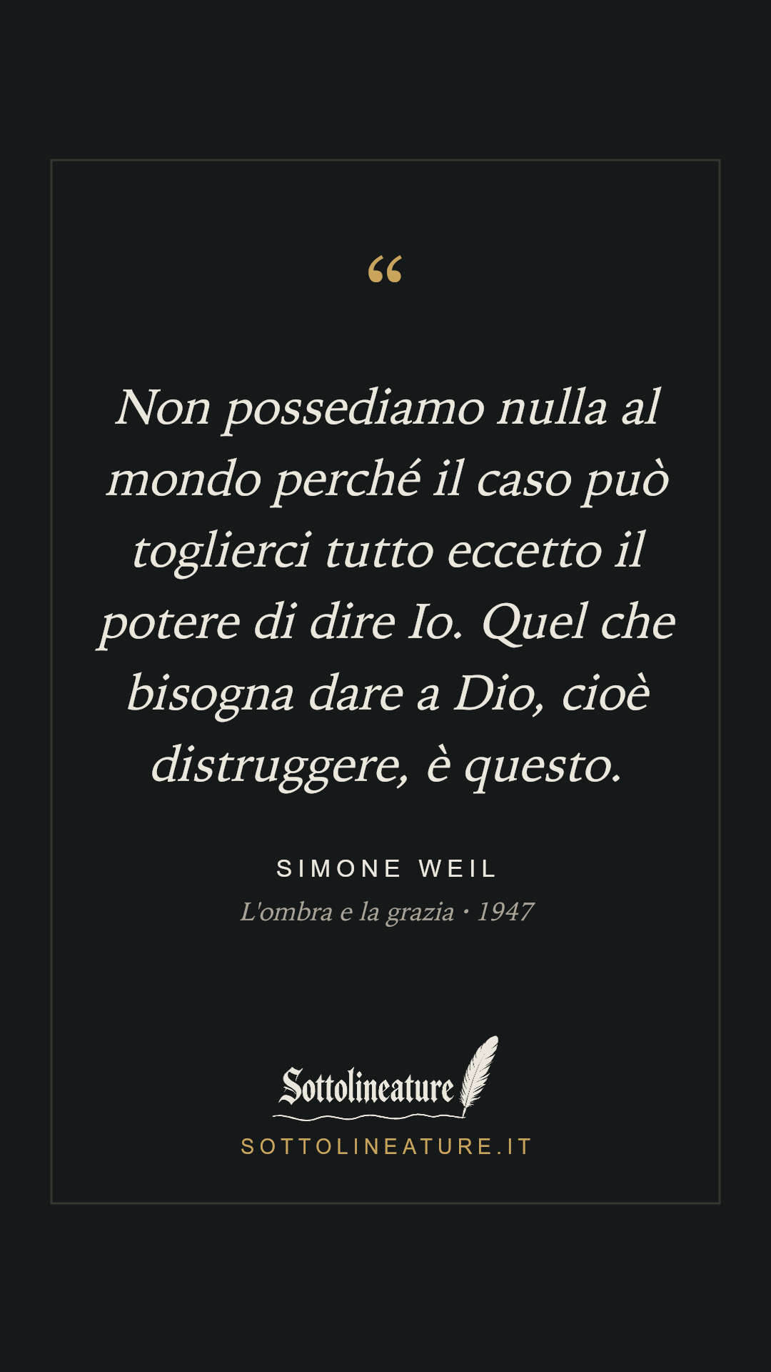 «Non possediamo nulla al mondo perché il caso può toglierci tutto eccetto il potere di dire Io. Quel che bisogna dare a Dio, cioè distruggere, è questo.» — Simone Weil, L'ombra e la grazia (1947). Grafica Sottolineature, versione scura.