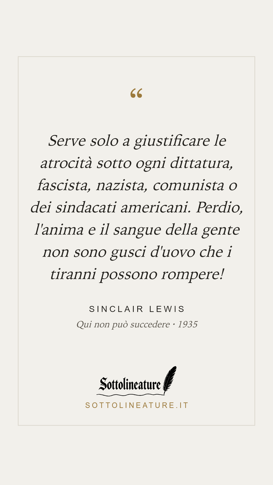 «Serve solo a giustificare le atrocità sotto ogni dittatura, fascista, nazista, comunista o dei sindacati americani. Perdio, l'anima e il sangue della gente non sono gusci d'uovo che i tiranni possono rompere!» — Sinclair Lewis, Qui non può succedere (1935). Grafica Sottolineature, versione chiara.