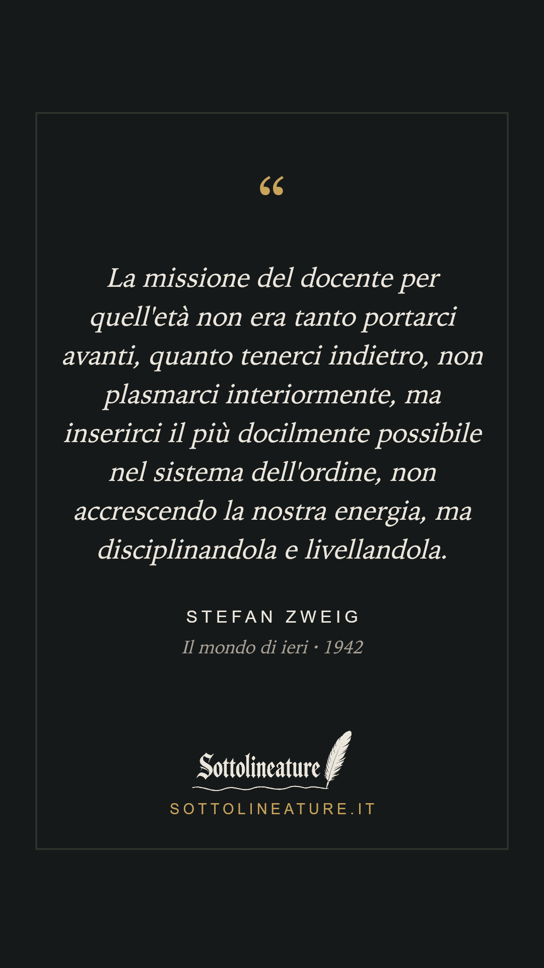 «La missione del docente per quell'età non era tanto portarci avanti, quanto tenerci indietro, non plasmarci interiormente, ma inserirci il più docilmente possibile nel sistema dell'ordine, non accrescendo la nostra energia, ma disciplinandola e livellandola.» — Stefan Zweig, Il mondo di ieri (1942). Grafica Sottolineature, versione scura.