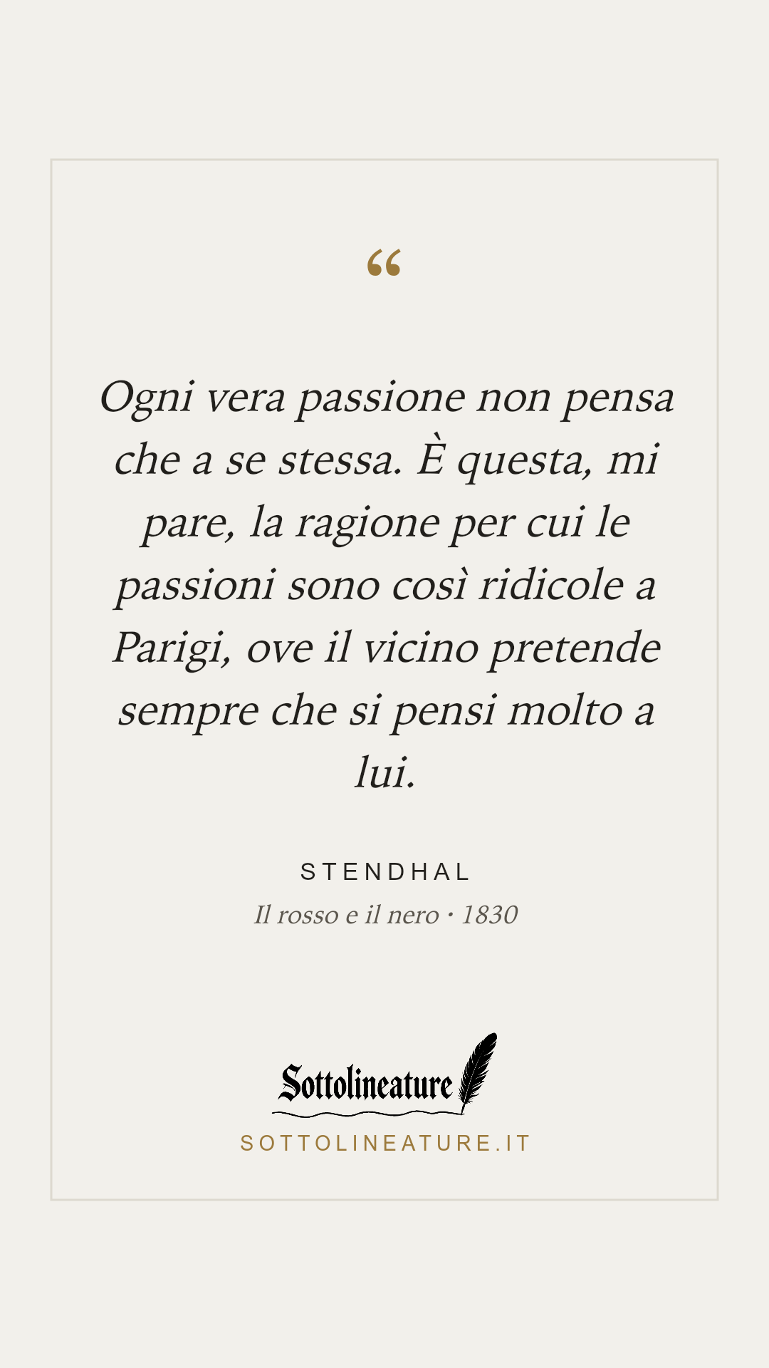 «Ogni vera passione non pensa che a se stessa. È questa, mi pare, la ragione per cui le passioni sono così ridicole a Parigi, ove il vicino pretende sempre che si pensi molto a lui.» — Stendhal, Il rosso e il nero (1830). Grafica Sottolineature, versione chiara.