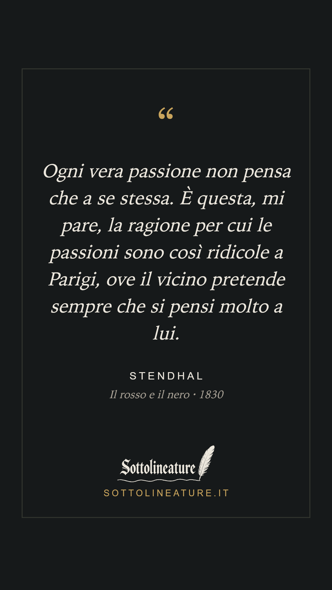 «Ogni vera passione non pensa che a se stessa. È questa, mi pare, la ragione per cui le passioni sono così ridicole a Parigi, ove il vicino pretende sempre che si pensi molto a lui.» — Stendhal, Il rosso e il nero (1830). Grafica Sottolineature, versione scura.