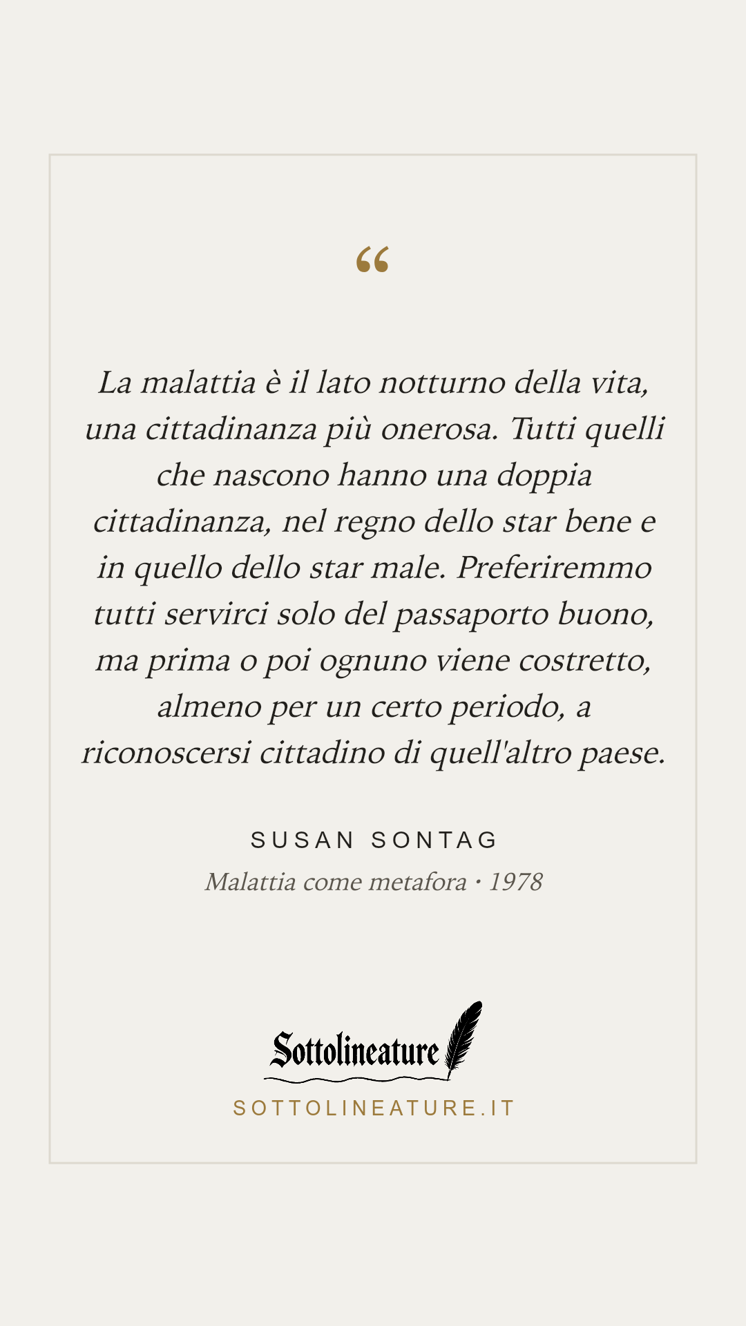«La malattia è il lato notturno della vita, una cittadinanza più onerosa. Tutti quelli che nascono hanno una doppia cittadinanza, nel regno dello star bene e in quello dello star male. Preferiremmo tutti servirci solo del passaporto buono, ma prima o poi ognuno viene costretto, almeno per un certo periodo, a riconoscersi cittadino di quell'altro paese.» — Susan Sontag, Malattia come metafora (1978). Grafica Sottolineature, versione chiara.