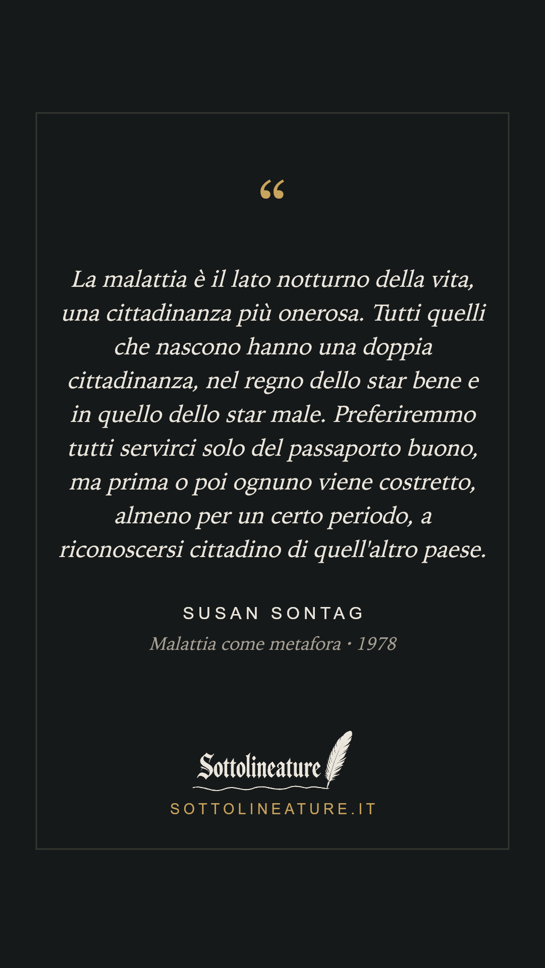«La malattia è il lato notturno della vita, una cittadinanza più onerosa. Tutti quelli che nascono hanno una doppia cittadinanza, nel regno dello star bene e in quello dello star male. Preferiremmo tutti servirci solo del passaporto buono, ma prima o poi ognuno viene costretto, almeno per un certo periodo, a riconoscersi cittadino di quell'altro paese.» — Susan Sontag, Malattia come metafora (1978). Grafica Sottolineature, versione scura.
