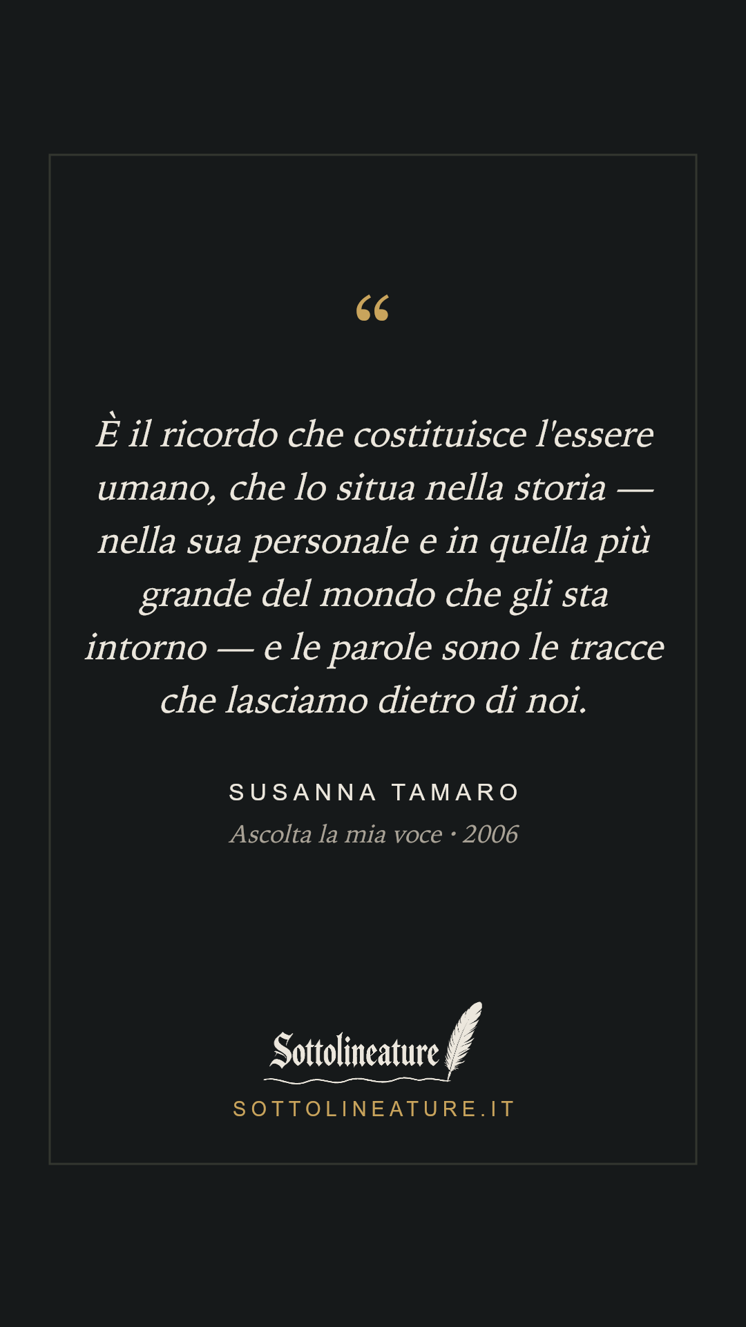 «È il ricordo che costituisce l'essere umano, che lo situa nella storia — nella sua personale e in quella più grande del mondo che gli sta intorno — e le parole sono le tracce che lasciamo dietro di noi.» — Susanna Tamaro, Ascolta la mia voce (2006). Grafica Sottolineature, versione scura.