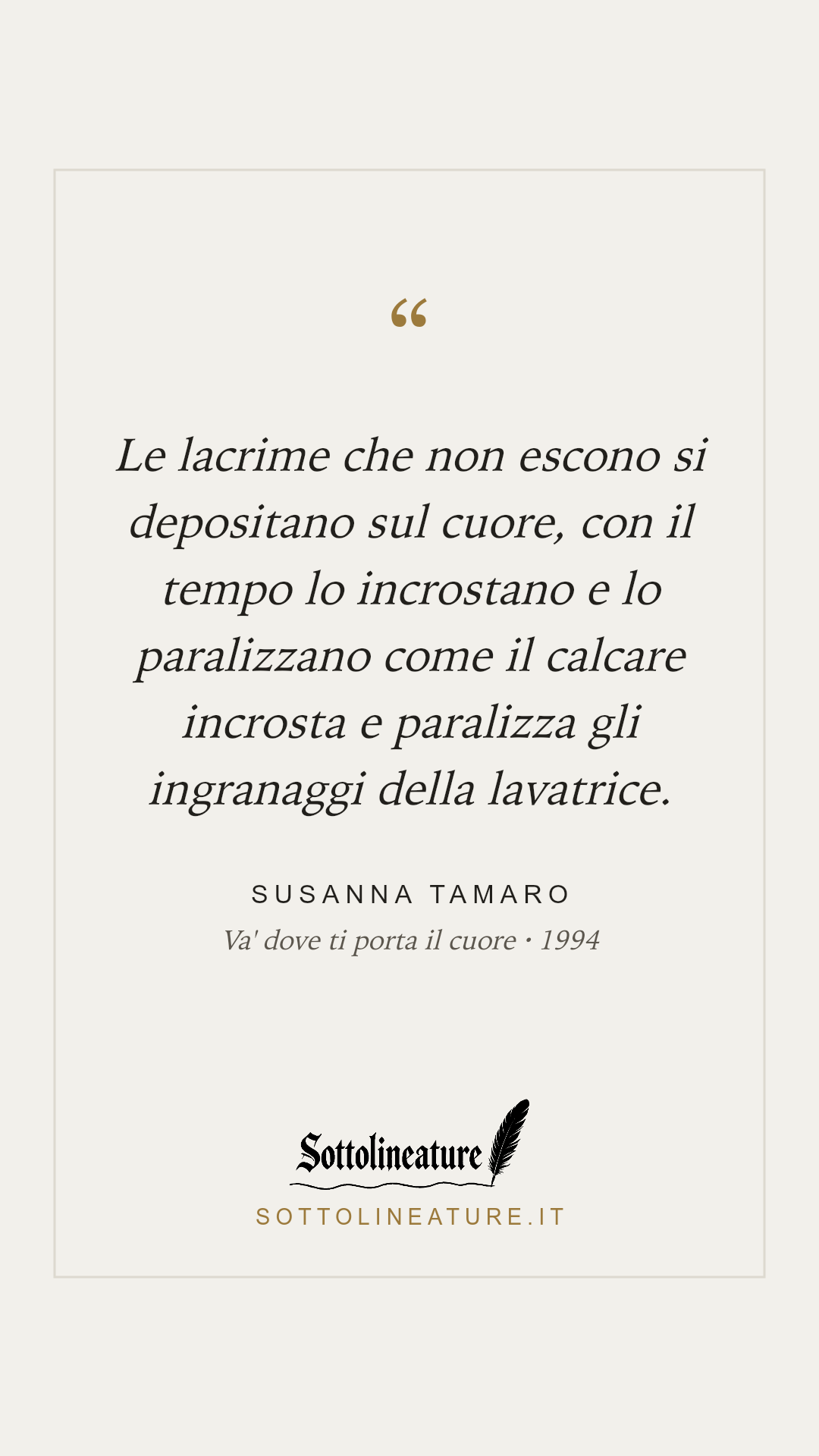 «Le lacrime che non escono si depositano sul cuore, con il tempo lo incrostano e lo paralizzano come il calcare incrosta e paralizza gli ingranaggi della lavatrice.» — Susanna Tamaro, Va' dove ti porta il cuore (1994). Grafica Sottolineature, versione chiara.