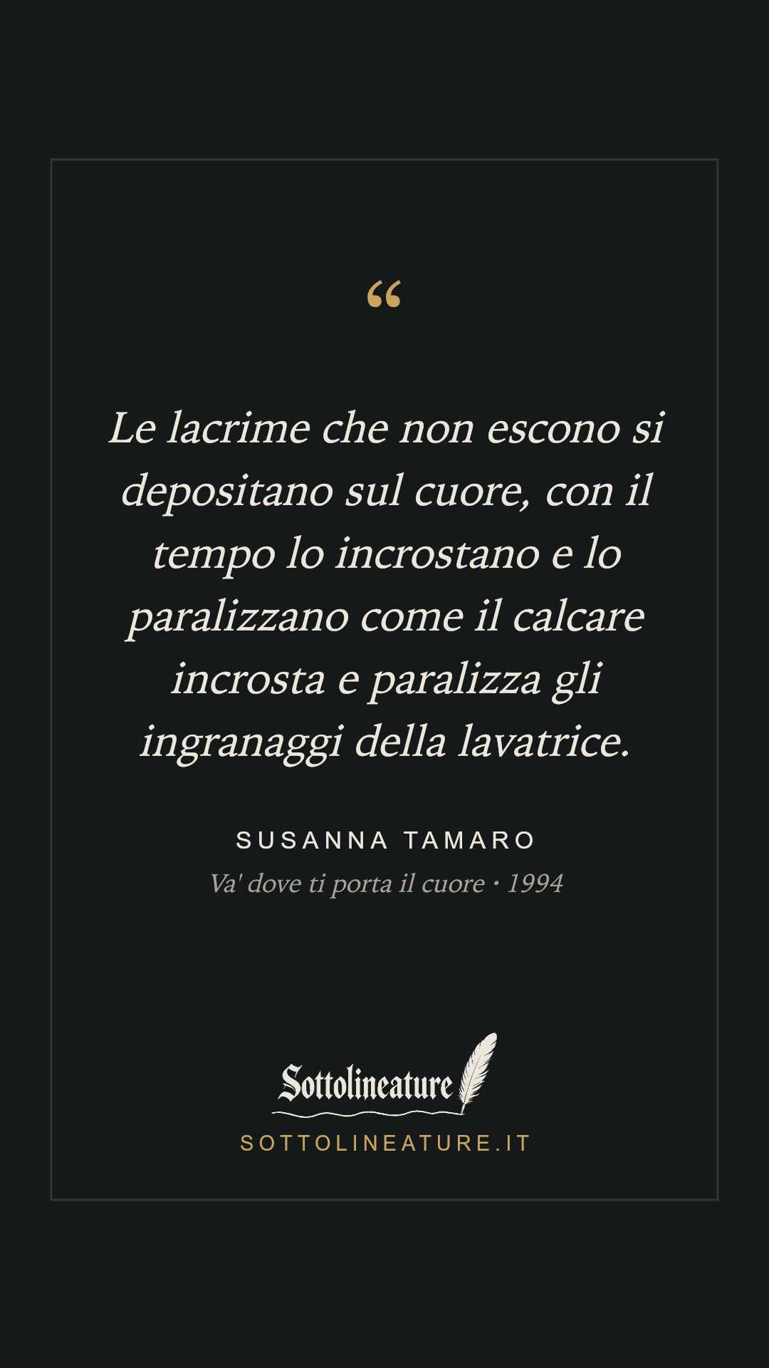 «Le lacrime che non escono si depositano sul cuore, con il tempo lo incrostano e lo paralizzano come il calcare incrosta e paralizza gli ingranaggi della lavatrice.» — Susanna Tamaro, Va' dove ti porta il cuore (1994). Grafica Sottolineature, versione scura.