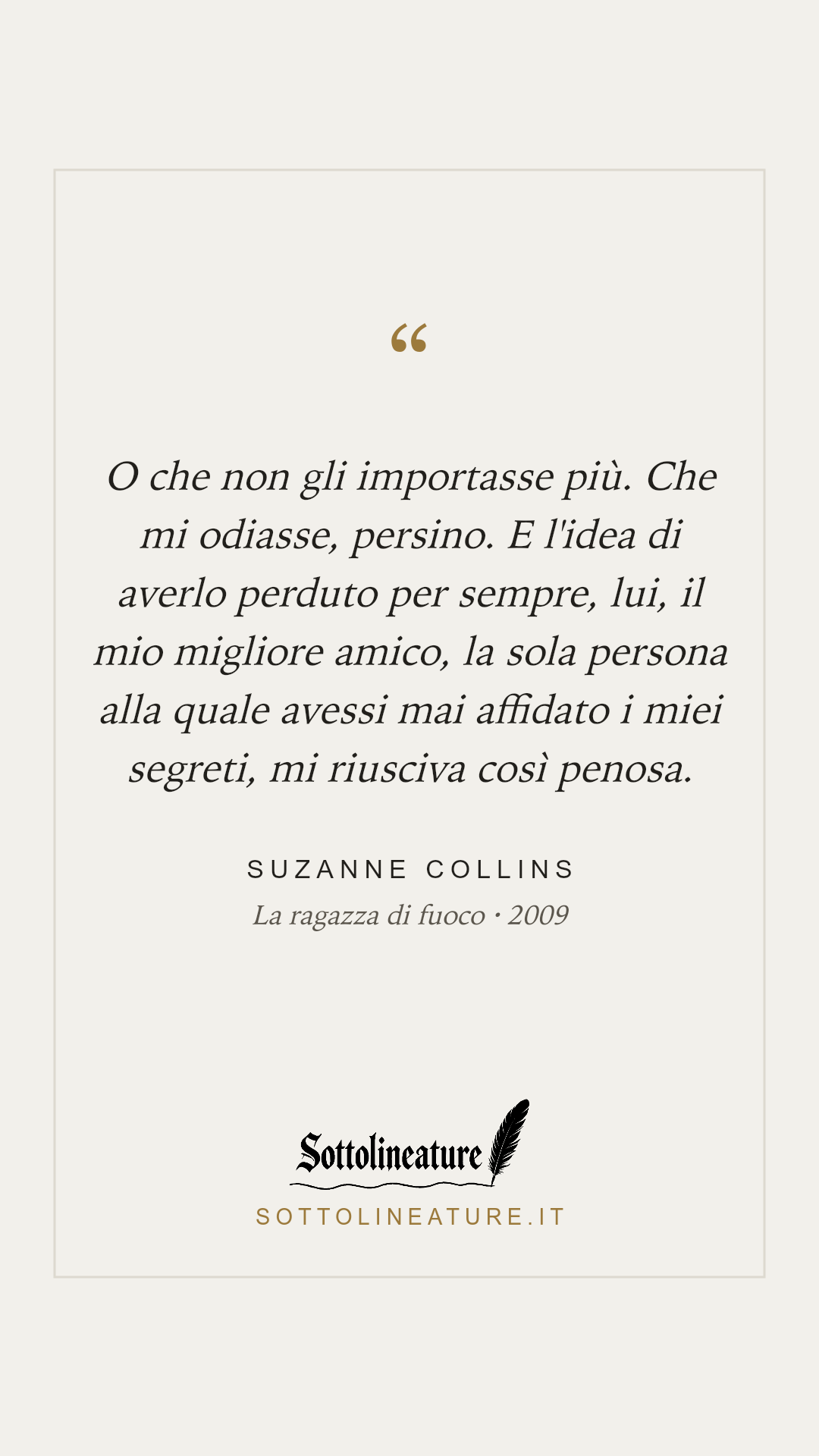«O che non gli importasse più. Che mi odiasse, persino. E l'idea di averlo perduto per sempre, lui, il mio migliore amico, la sola persona alla quale avessi mai affidato i miei segreti, mi riusciva così penosa.» — Suzanne Collins, La ragazza di fuoco (2009). Grafica Sottolineature, versione chiara.