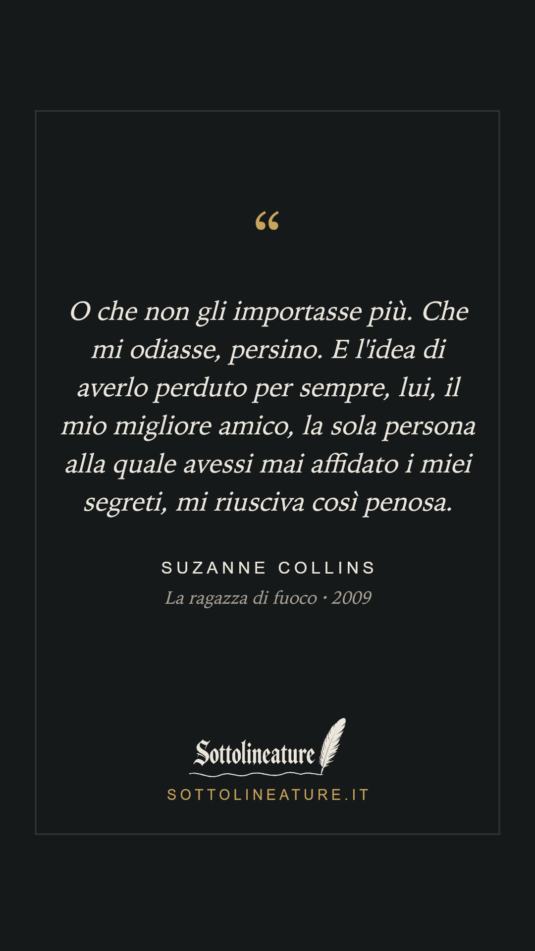 «O che non gli importasse più. Che mi odiasse, persino. E l'idea di averlo perduto per sempre, lui, il mio migliore amico, la sola persona alla quale avessi mai affidato i miei segreti, mi riusciva così penosa.» — Suzanne Collins, La ragazza di fuoco (2009). Grafica Sottolineature, versione scura.