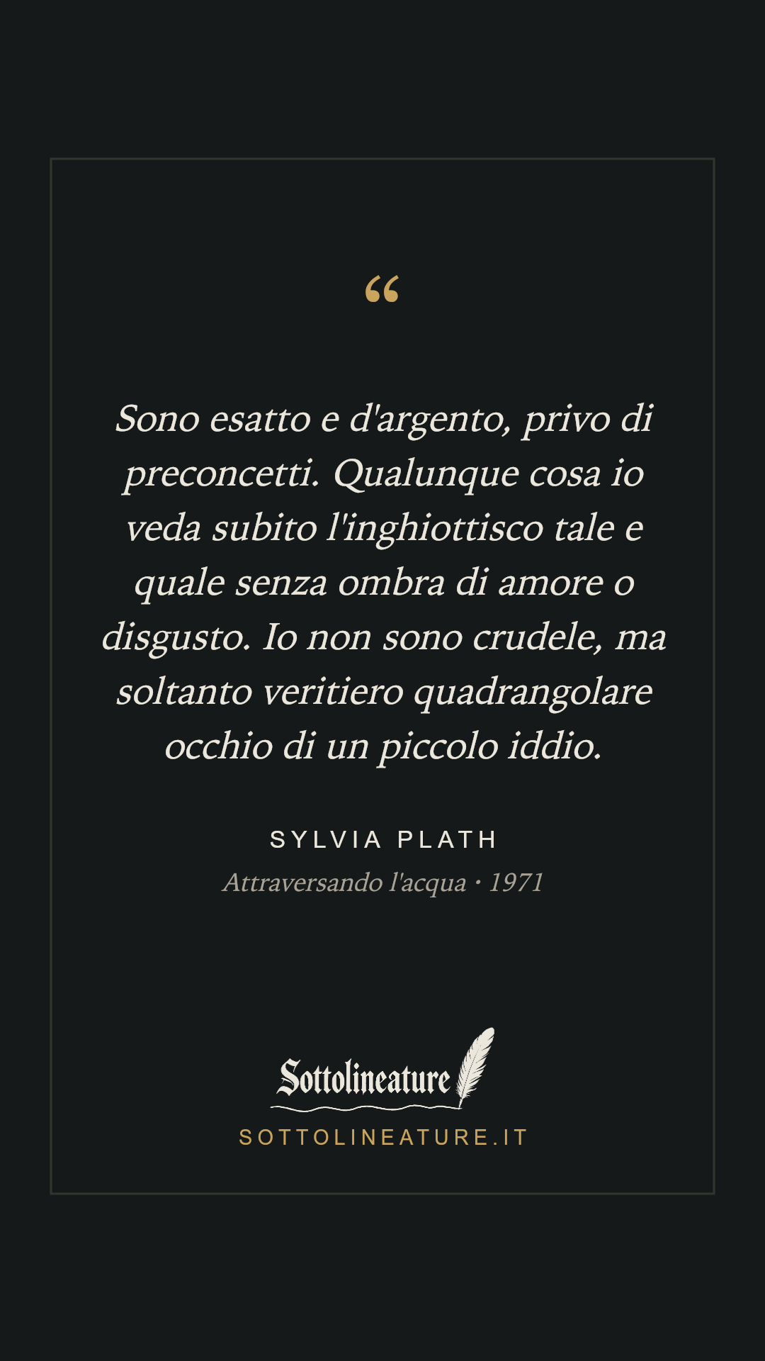 «Sono esatto e d'argento, privo di preconcetti. Qualunque cosa io veda subito l'inghiottisco tale e quale senza ombra di amore o disgusto. Io non sono crudele, ma soltanto veritiero quadrangolare occhio di un piccolo iddio.» — Sylvia Plath, Attraversando l'acqua (1971). Grafica Sottolineature, versione scura.