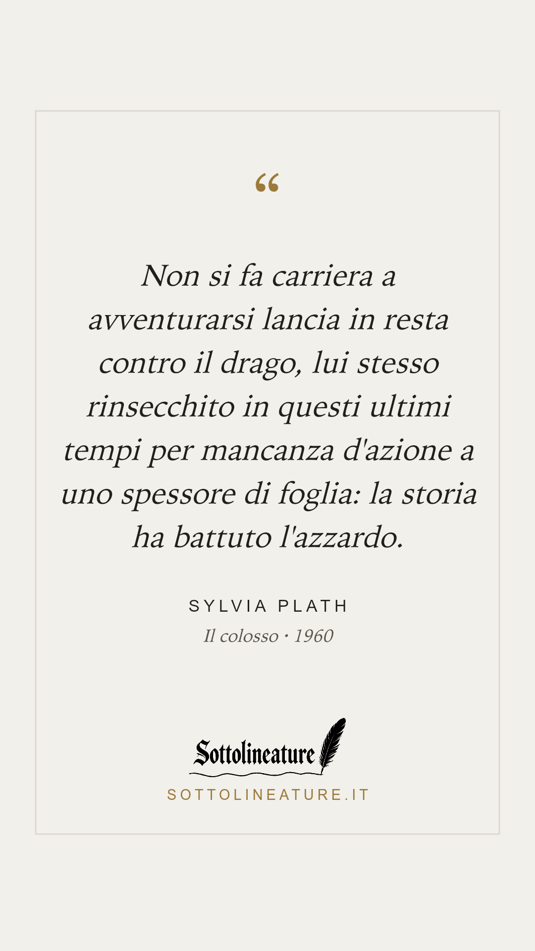«Non si fa carriera a avventurarsi lancia in resta contro il drago, lui stesso rinsecchito in questi ultimi tempi per mancanza d'azione a uno spessore di foglia: la storia ha battuto l'azzardo.» — Sylvia Plath, Il colosso (1960). Grafica Sottolineature, versione chiara.