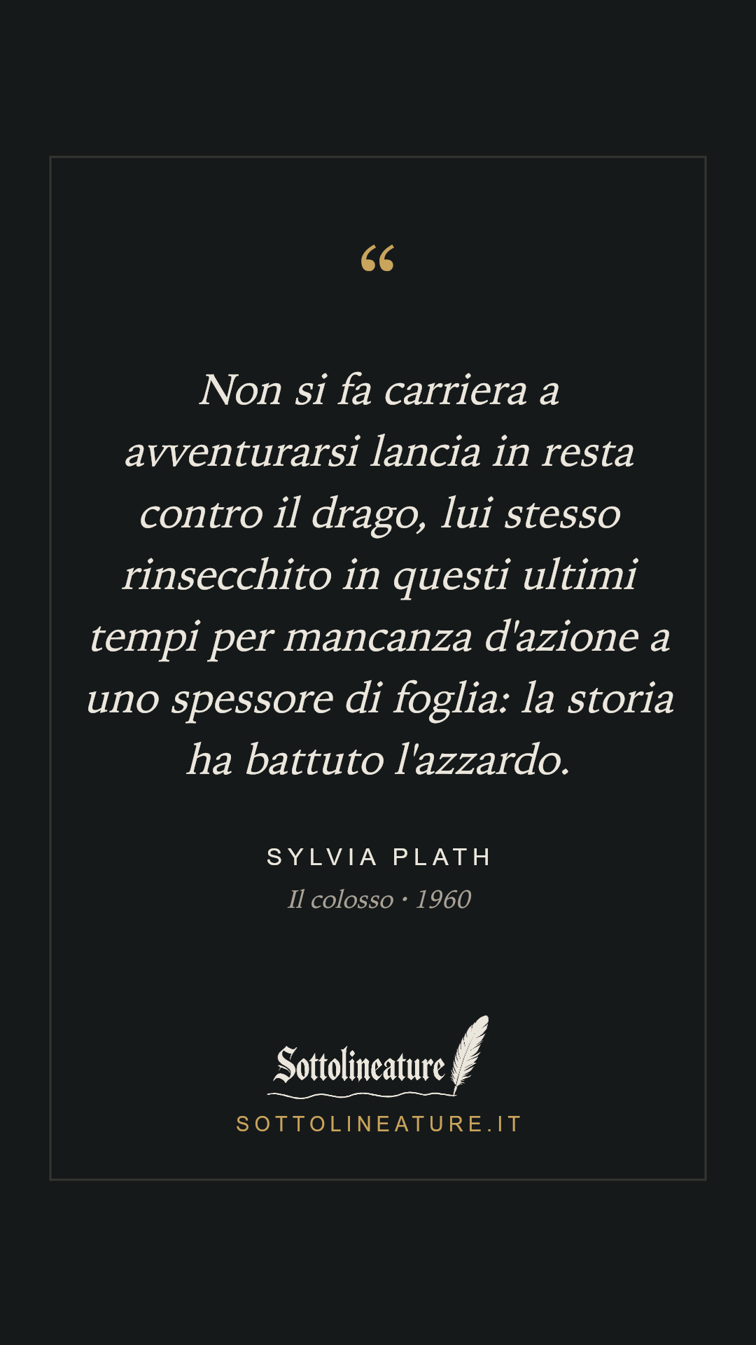 «Non si fa carriera a avventurarsi lancia in resta contro il drago, lui stesso rinsecchito in questi ultimi tempi per mancanza d'azione a uno spessore di foglia: la storia ha battuto l'azzardo.» — Sylvia Plath, Il colosso (1960). Grafica Sottolineature, versione scura.