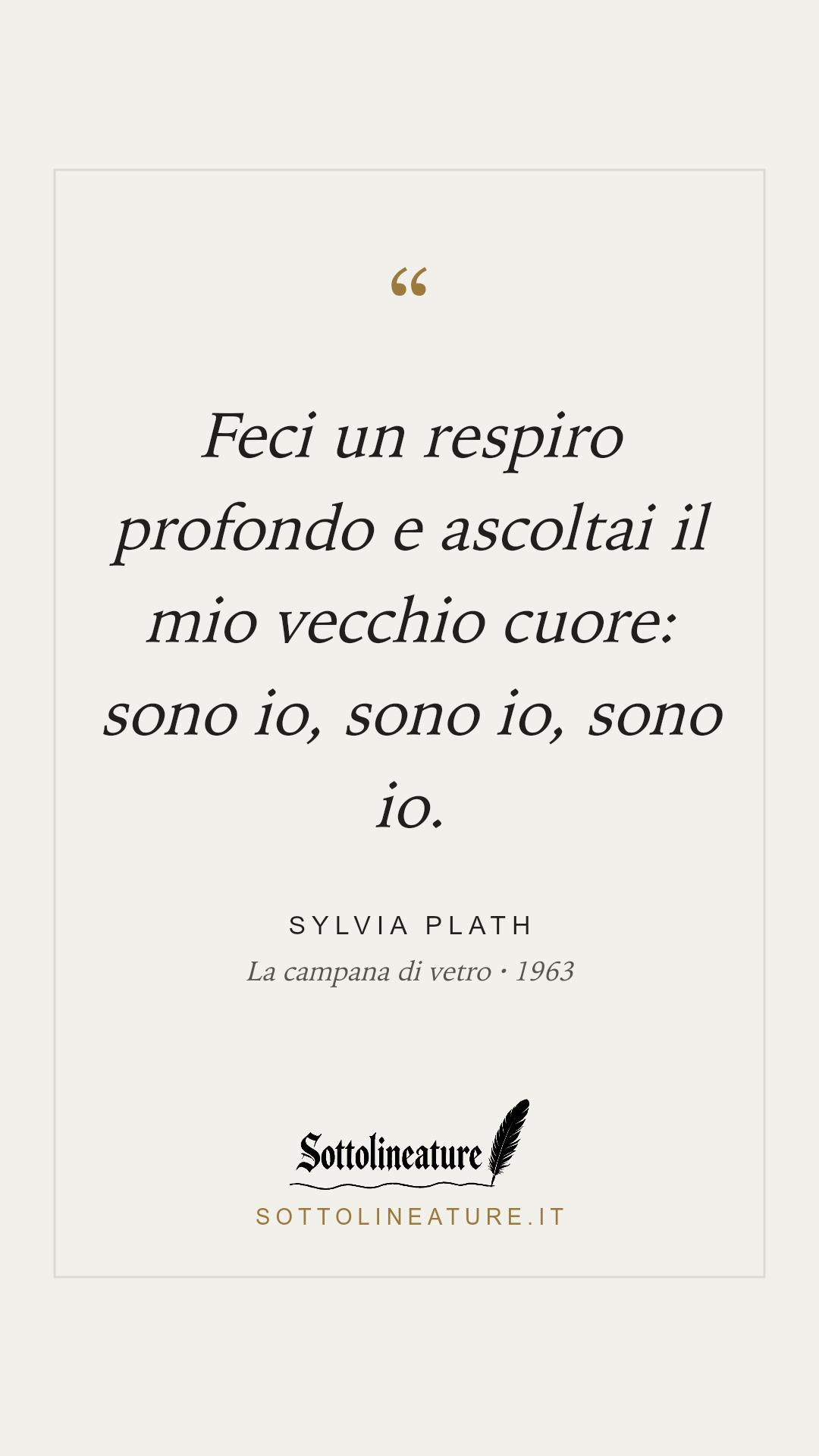 «Feci un respiro profondo e ascoltai il mio vecchio cuore: sono io, sono io, sono io.» — Sylvia Plath, La campana di vetro (1963). Grafica Sottolineature, versione chiara.