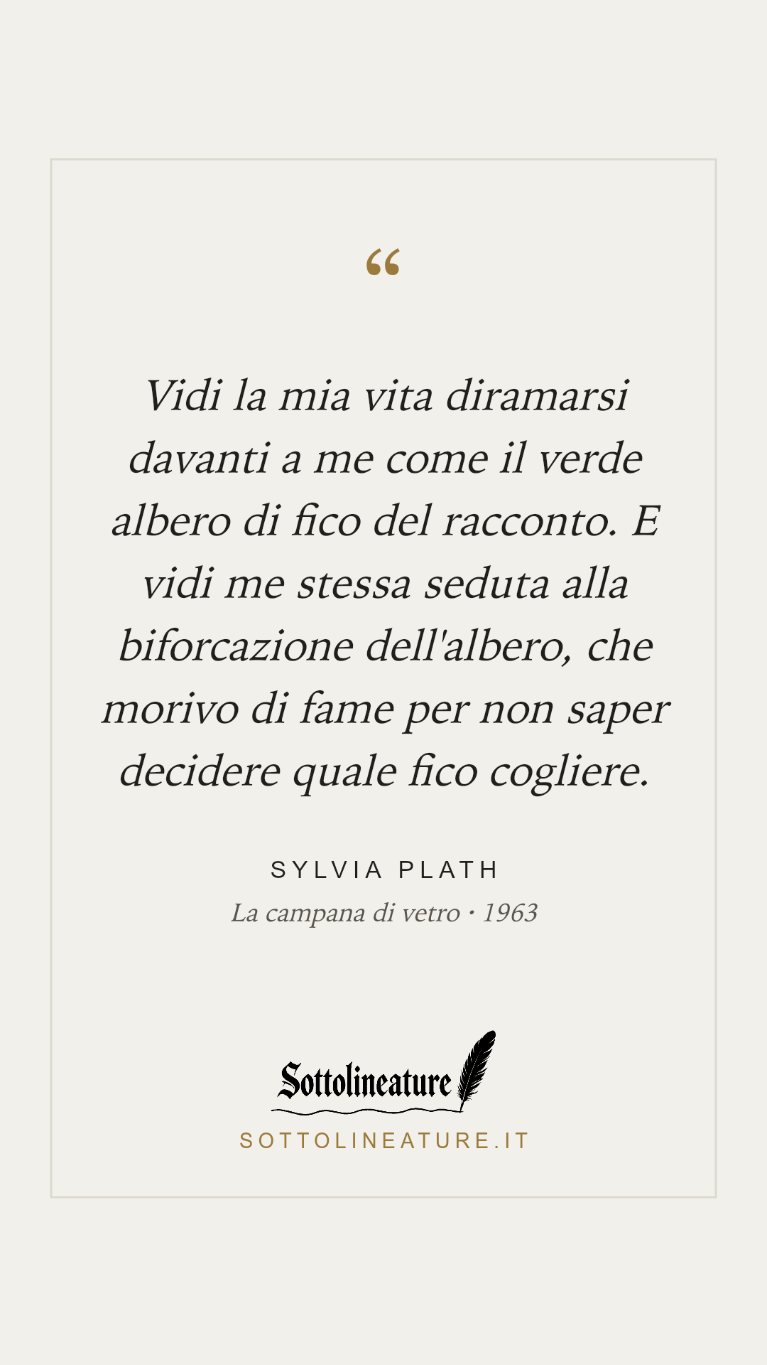 «Vidi la mia vita diramarsi davanti a me come il verde albero di fico del racconto. E vidi me stessa seduta alla biforcazione dell'albero, che morivo di fame per non saper decidere quale fico cogliere.» — Sylvia Plath, La campana di vetro (1963). Grafica Sottolineature, versione chiara.