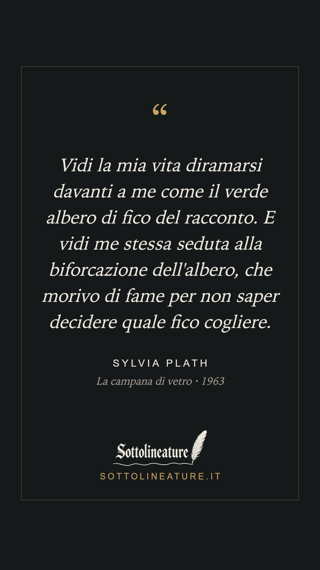 «Vidi la mia vita diramarsi davanti a me come il verde albero di fico del racconto. E vidi me stessa seduta alla biforcazione dell'albero, che morivo di fame per non saper decidere quale fico cogliere.» — Sylvia Plath, La campana di vetro (1963). Grafica Sottolineature, versione scura.