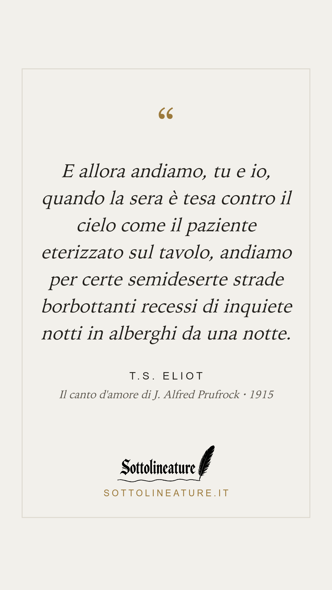 «E allora andiamo, tu e io, quando la sera è tesa contro il cielo come il paziente eterizzato sul tavolo, andiamo per certe semideserte strade borbottanti recessi di inquiete notti in alberghi da una notte.» — T.S. Eliot, Il canto d'amore di J. Alfred Prufrock (1915). Grafica Sottolineature, versione chiara.