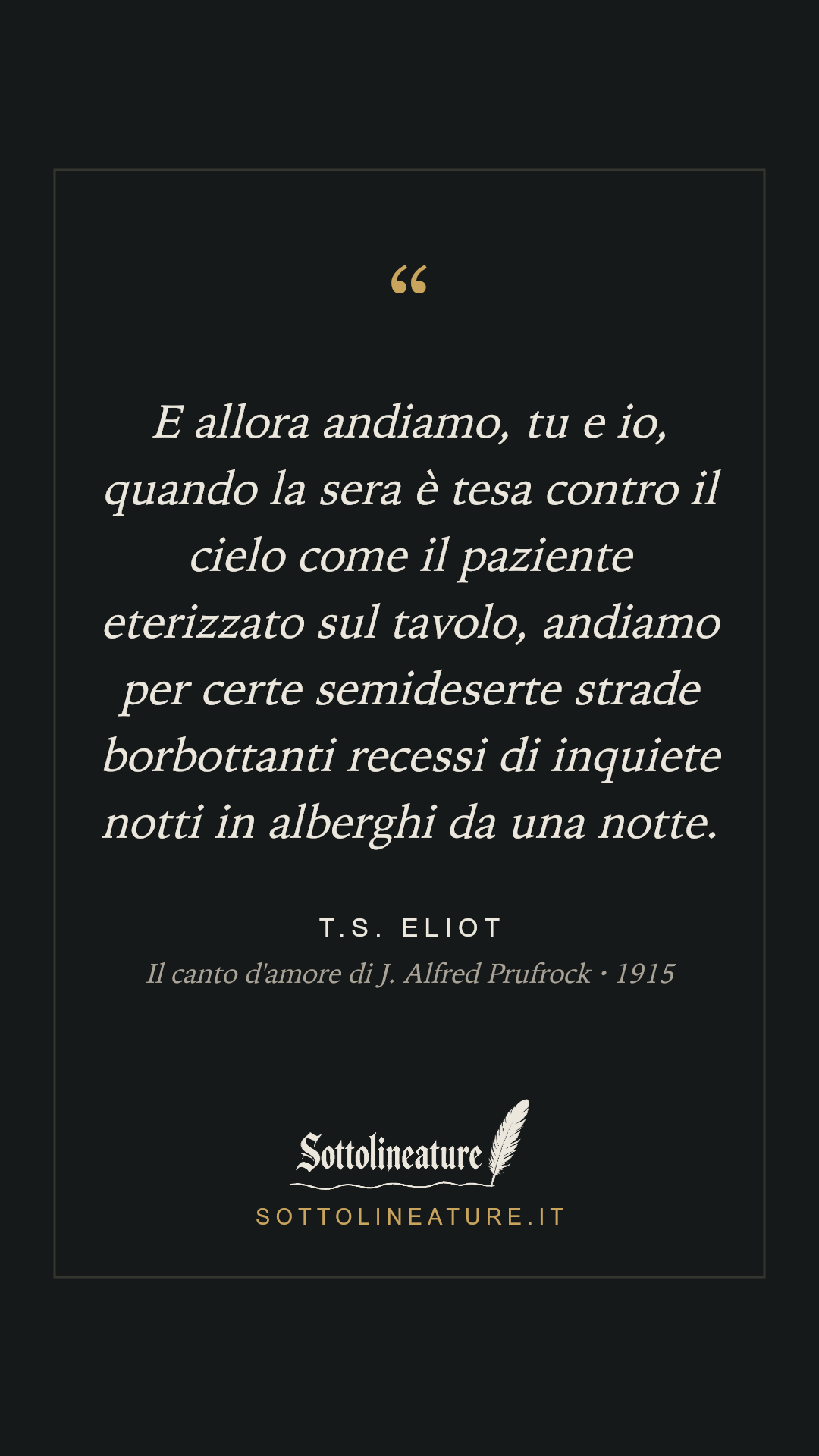 «E allora andiamo, tu e io, quando la sera è tesa contro il cielo come il paziente eterizzato sul tavolo, andiamo per certe semideserte strade borbottanti recessi di inquiete notti in alberghi da una notte.» — T.S. Eliot, Il canto d'amore di J. Alfred Prufrock (1915). Grafica Sottolineature, versione scura.