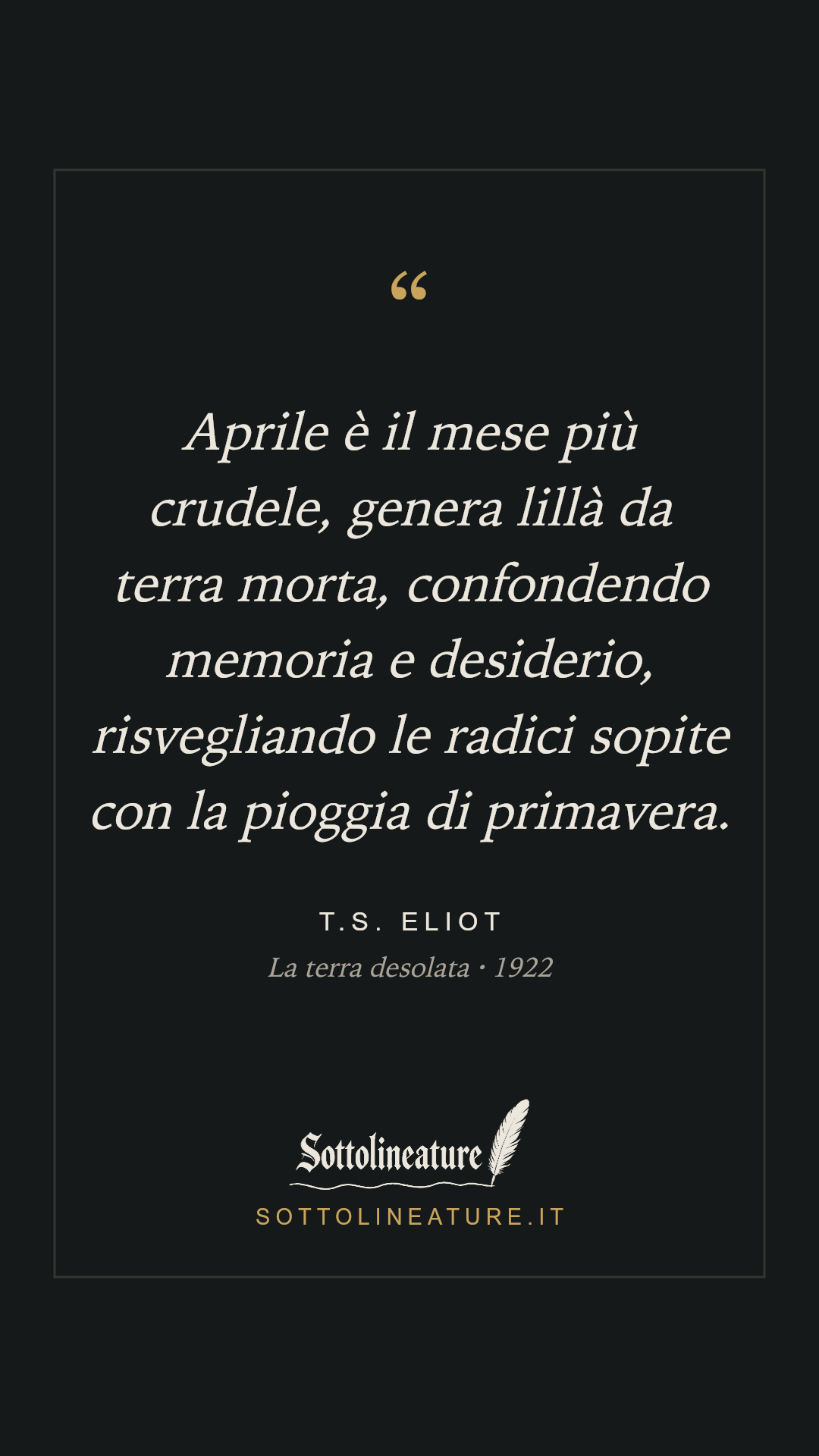 «Aprile è il mese più crudele, genera lillà da terra morta, confondendo memoria e desiderio, risvegliando le radici sopite con la pioggia di primavera.» — T.S. Eliot, La terra desolata (1922). Grafica Sottolineature, versione scura.