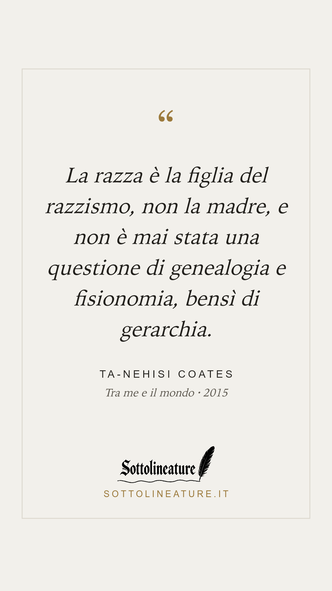 «La razza è la figlia del razzismo, non la madre, e non è mai stata una questione di genealogia e fisionomia, bensì di gerarchia.» — Ta-Nehisi Coates, Tra me e il mondo (2015). Grafica Sottolineature, versione chiara.