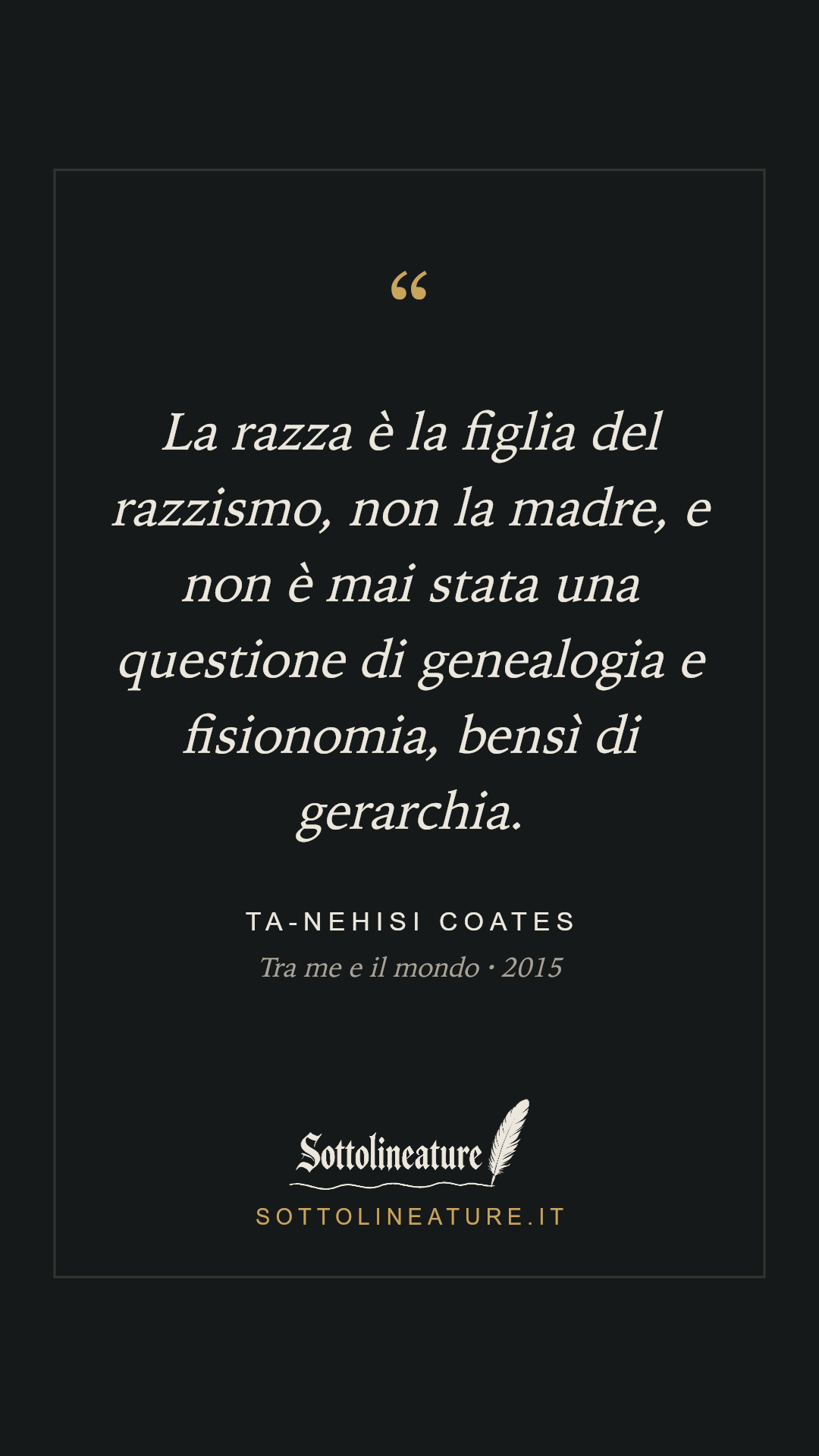 «La razza è la figlia del razzismo, non la madre, e non è mai stata una questione di genealogia e fisionomia, bensì di gerarchia.» — Ta-Nehisi Coates, Tra me e il mondo (2015). Grafica Sottolineature, versione scura.