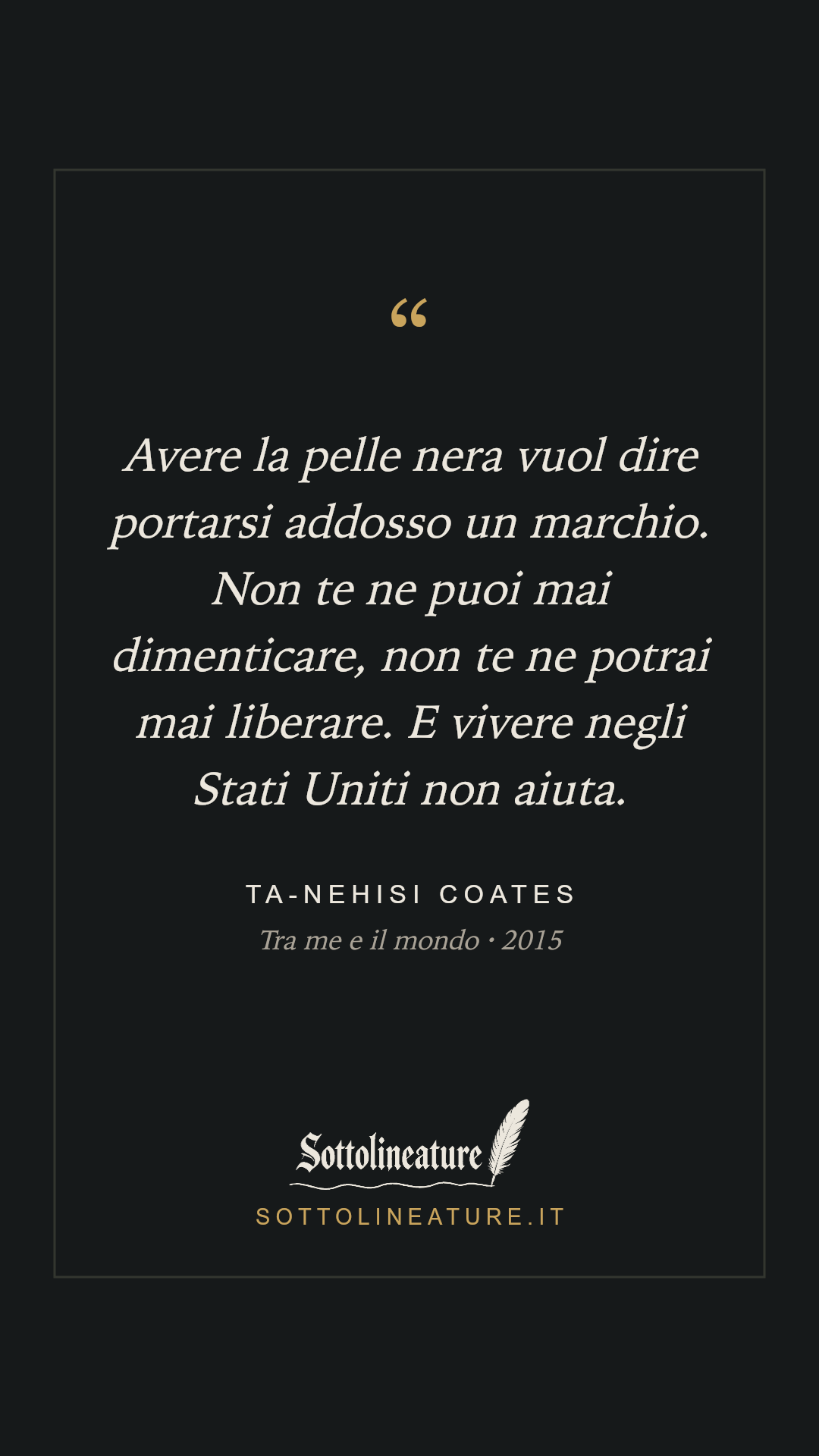 «Avere la pelle nera vuol dire portarsi addosso un marchio. Non te ne puoi mai dimenticare, non te ne potrai mai liberare. E vivere negli Stati Uniti non aiuta.» — Ta-Nehisi Coates, Tra me e il mondo (2015). Grafica Sottolineature, versione scura.