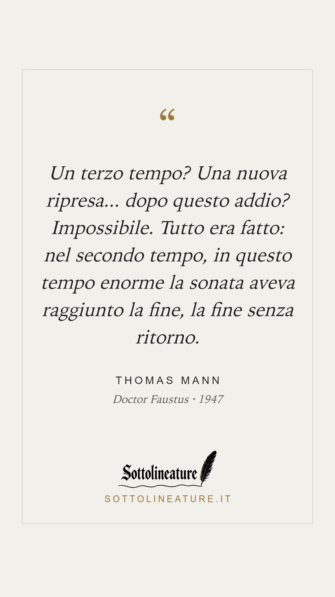 «Un terzo tempo? Una nuova ripresa... dopo questo addio? Impossibile. Tutto era fatto: nel secondo tempo, in questo tempo enorme la sonata aveva raggiunto la fine, la fine senza ritorno.» — Thomas Mann, Doctor Faustus (1947). Grafica Sottolineature, versione chiara.