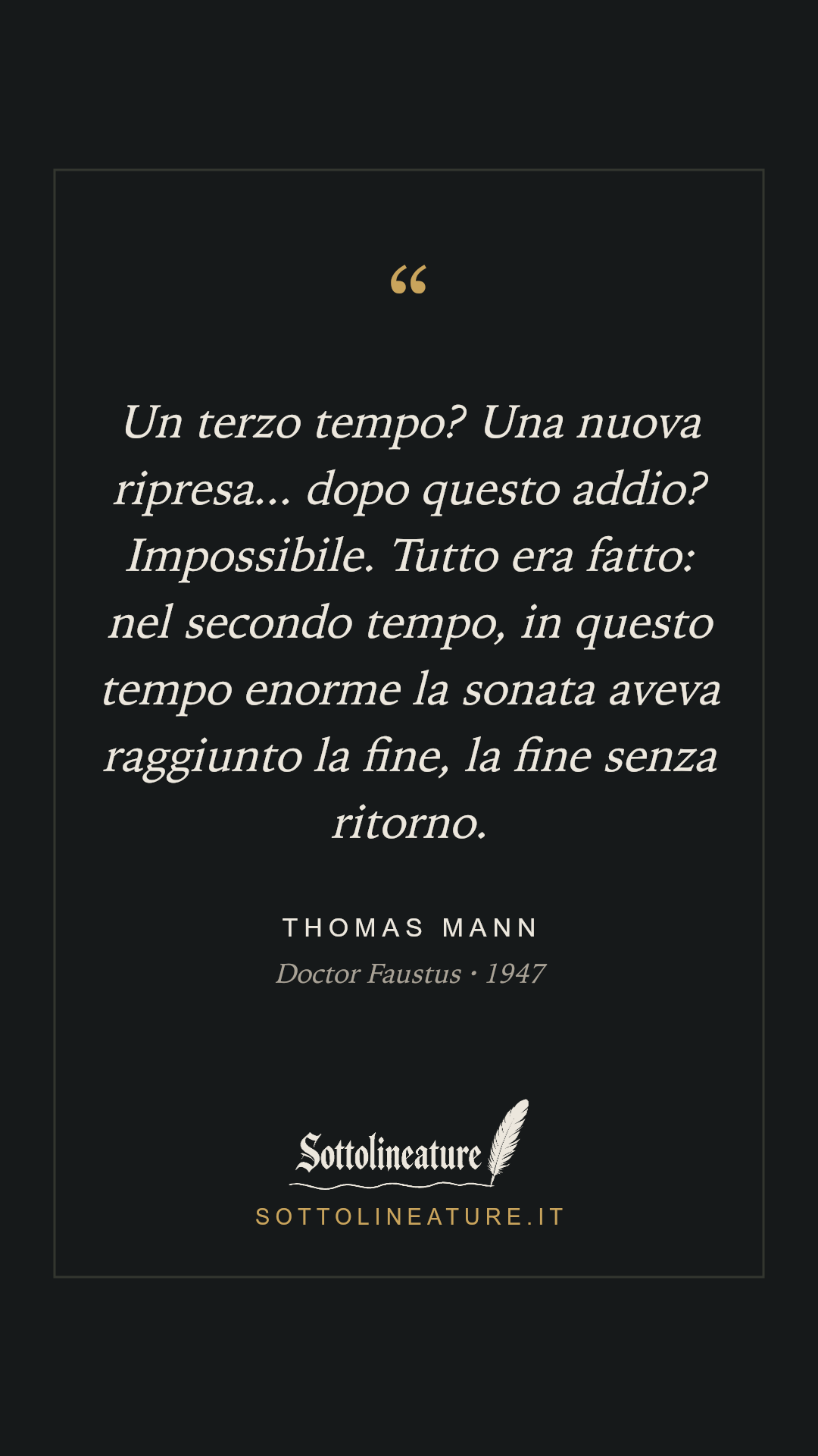 «Un terzo tempo? Una nuova ripresa... dopo questo addio? Impossibile. Tutto era fatto: nel secondo tempo, in questo tempo enorme la sonata aveva raggiunto la fine, la fine senza ritorno.» — Thomas Mann, Doctor Faustus (1947). Grafica Sottolineature, versione scura.