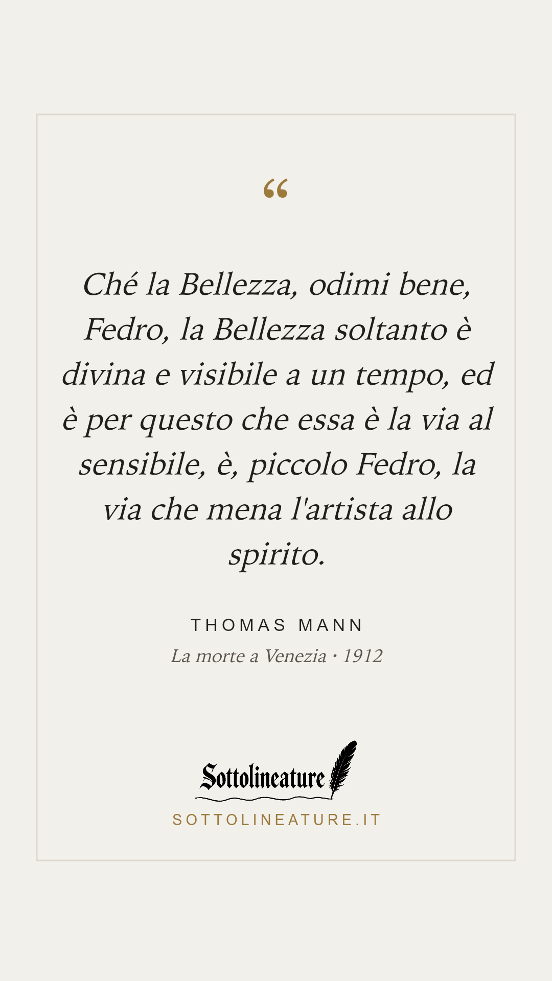 «Ché la Bellezza, odimi bene, Fedro, la Bellezza soltanto è divina e visibile a un tempo, ed è per questo che essa è la via al sensibile, è, piccolo Fedro, la via che mena l'artista allo spirito.» — Thomas Mann, La morte a Venezia (1912). Grafica Sottolineature, versione chiara.