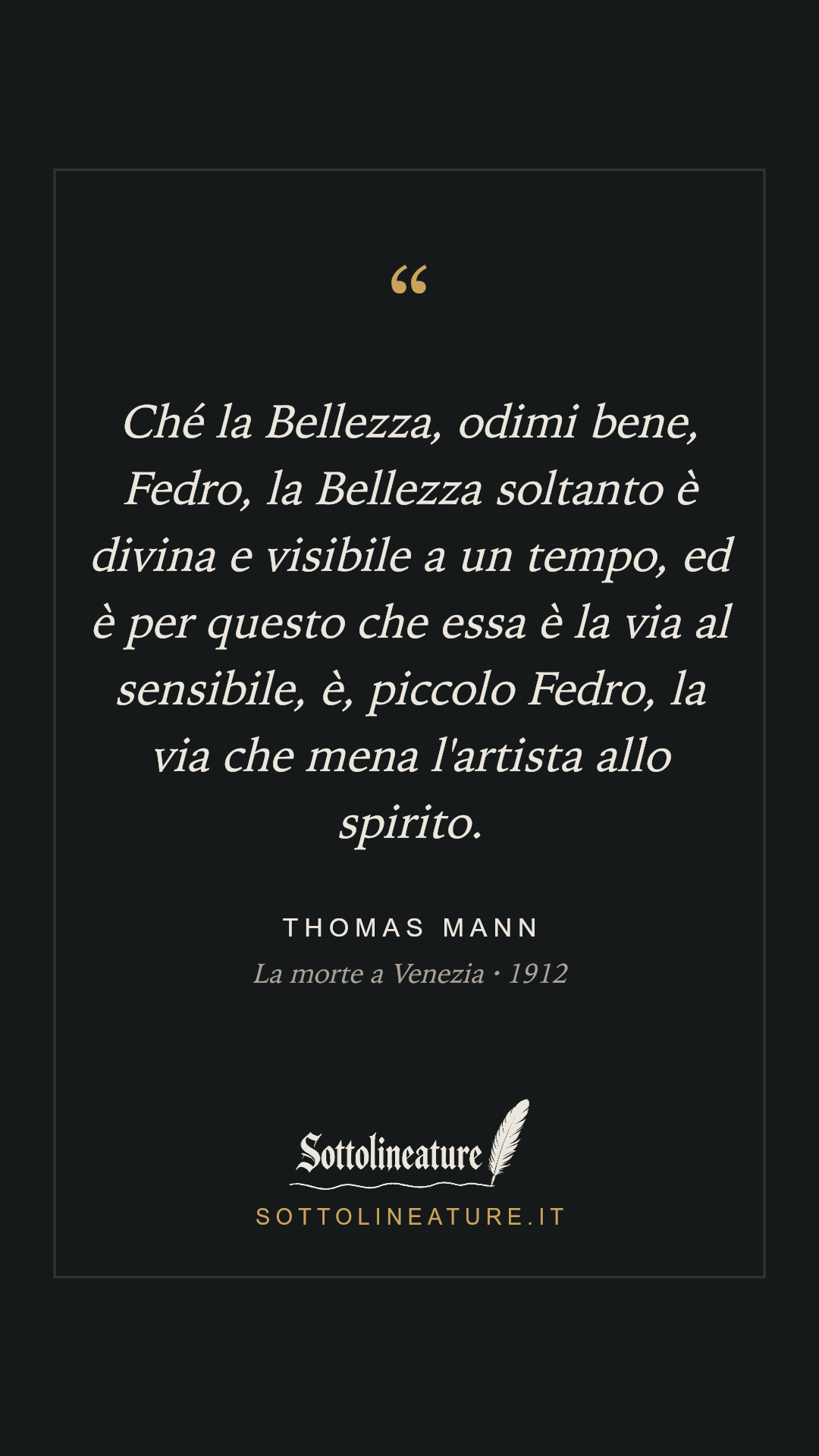 «Ché la Bellezza, odimi bene, Fedro, la Bellezza soltanto è divina e visibile a un tempo, ed è per questo che essa è la via al sensibile, è, piccolo Fedro, la via che mena l'artista allo spirito.» — Thomas Mann, La morte a Venezia (1912). Grafica Sottolineature, versione scura.