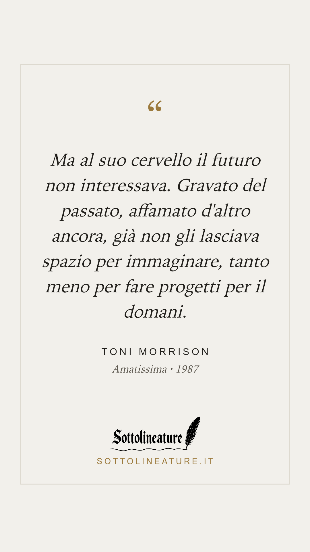 «Ma al suo cervello il futuro non interessava. Gravato del passato, affamato d'altro ancora, già non gli lasciava spazio per immaginare, tanto meno per fare progetti per il domani.» — Toni Morrison, Amatissima (1987). Grafica Sottolineature, versione chiara.